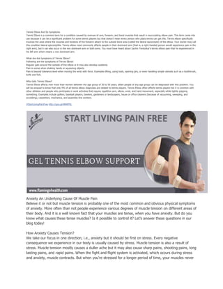 Tennis Elbow And Its Symptoms
Tennis Elbow is a common term for a condition caused by overuse of arm, forearm, and hand muscles that result in excruciating elbow pain. This term came into
use because it can be a significant problem for some tennis players but that doesn't mean every person who plays tennis can get this. Tennis elbow specifically
involves the area where the muscles and tendons of the forearm attach to the outside bone area (called the lateral epicondyle) of the elbow. Your doctor may call
this condition lateral epicondylitis. Tennis elbow most commonly affects people in their dominant arm (that is, a right-handed person would experience pain in the
right arm), but it can also occur in the non dominant arm or both arms. You must have heard about Sachin Tendulkar’s tennis elbow pain that he experienced in
his left arm which means a non dominant arm.
What Are the Symptoms of Tennis Elbow?
Following are the symptoms of Tennis Elbow:
Regular pain around the outside of the elbow or it may also develop suddenly.
Pain is worse when shaking hands or squeezing objects.
Pain is beyond tolerance level when moving the wrist with force. Examples lifting, using tools, opening jars, or even handling simple utensils such as a toothbrush,
knife and fork.
Who Gets Tennis Elbow?
Tennis Elbow affects men more than women between the age group of 30 to 50 years, albeit people of any age group can be diagnosed with this problem. You
will be amazed to know that only 5% of all tennis elbow diagnoses are related to tennis players. Tennis Elbow often affects tennis players but it is common with
other athletes and people who participate in work activities that require repetitive arm, elbow, wrist, and hand movement, especially while tightly gripping
something. Examples include golfers, baseball players, bowlers, gardeners or landscapers, house or office cleaners (because of vacuuming, sweeping, and
scrubbing), carpenters, mechanics, and assembly-line workers.
#StartLivingPainFree http://goo.gl/4NWPXL
Anxiety An Underlying Cause Of Muscle Pain
Believe it or not but muscle tension is probably one of the most common and obvious physical symptoms
of anxiety. More often than not people experience various degrees of muscle tension on different areas of
their body. And it is a well known fact that your muscles are tense, when you have anxiety. But do you
know what causes these tense muscles? Is it possible to control it? Let’s answer these questions in our
blog today!
How Anxiety Causes Tension?
We take our focus in one direction, i.e., anxiety but it should be first on stress. Every negative
consequence we experience in our body is usually caused by stress. Muscle tension is also a result of
stress. Muscle tension mostly causes a duller ache but it may also cause sharp pains, shooting pains, long
lasting pains, and rapid pains. When the fight and flight system is activated, which occurs during stress
and anxiety, muscle contracts. But when you're stressed for a longer period of time, your muscles never
 