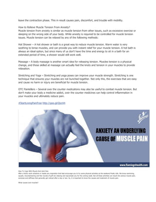 leave the contraction phase. This in result causes pain, discomfort, and trouble with mobility.
How to Relieve Muscle Tension From Anxiety?
Muscle tension from anxiety is similar as muscle tension from other issues, such as excessive exercise or
sleeping on the wrong side of your body. While anxiety is required to be controlled for muscle tension
issues. Muscle tension can be relaxed by any of the following methods:
Hot Shower – A hot shower or bath is a great way to reduce muscle tension. Warm water is very
soothing to tense muscles, and can provide you with instant relief for your muscle tension. A hot bath is
always an ideal option, but since many of us don't have the time and energy to sit in a bath for an
extended period of time, a shower would still work well.
Massage – A body massage is another smart idea for releasing tension. Muscles tension is a physical
change, and those skilled at massage can actually feel the knots and tension in your muscles to provide
relaxation.
Stretching and Yoga – Stretching and yoga poses can improve your muscle strength. Stretching is one
technique that ensures your muscles are not bunched together. Not only this, the exercises that are easy
and cause no harm or injury are beneficial for muscle tension.
OTC Painkillers – Several over the counter medications may also be useful to combat muscle tension. But
don’t make your body a medicine addict, over the counter medicines can help control inflammation in
your muscles and ultimately reduce pain.
#StartLivingPainFree http://goo.gl/QizrA4
How To Cope With Muscle And Joint Pain
After a hectic work schedule or maybe any inspiration that lead encourage you to try some physical activities as the weekend finally rolls. We know swimming,
squash, mountaineering and few rounds of golf are relaxing and rejuvenate you for the coming week. But all these activities can result into serious muscle pain,
soreness and stiffness that generally get noticed after a day or two. So, it is important to know the causes and treatment of muscle pain.
What causes sore muscles?
 