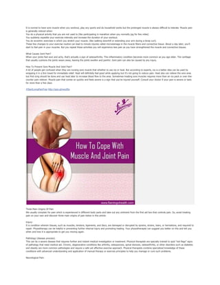 It is normal to have sore muscle when you workout, play any sports and do household works but the prolonged muscle is always difficult to tolerate. Muscle pain
is generally noticed when:
You do a physical activity that you are not used to (like participating in marathon when you normally jog for few miles)
You suddenly expedite your exercise intensity and increase the duration of your workout.
You do eccentric exercises in which you stretch your muscle. (like walking downhill or extending your arm during a bicep curl).
These few changes to your exercise routine can lead to minute injuries called microdamage in the muscle fibers and connective tissue. About a day later, you'll
start to feel pain in your muscles. But you repeat these activities you will experience less pain as you have strengthened the muscle and connective tissues.
What Causes Joint Pain?
When your joints feel sore and achy, that's actually a sign of osteoarthritis. This inflammatory condition becomes more common as you age older. The cartilage
that usually cushions the joints wears away, leaving the joints swollen and painful. Joint pain can also be caused by any injury.
How To Prevent Sore Muscle And Joint Pain?
A lot of people get confused when they are nursing sore muscle that whether to use ice or heat. But according to experts, ice is a better idea can be used by
wrapping it in a thin towel for immediate relief. Heat will definitely feel good while applying but it’s not going to reduce pain. Heat also can relieve the sore area
but first icing should be done and use heat later to increase blood flow to the area. Sometimes treating sore muscles requires more than an ice pack or over-the-
counter pain reliever. Muscle pain that comes on quickly and feels severe is a sign that you've injured yourself. Consult your doctor if your pain is severe or lasts
for more than a few days.
#StartLivingPainFree http://goo.gl/wyo9Ia
Three Main Origins Of Pain
We usually complain for pain which is experienced in different body parts and take out any ointment from the first aid box that controls pain. So, avoid treating
pain on your own and discover three main origins of pain below in this article:
Injury:
It is condition wherein tissues, such as muscles, tendons, ligaments, and discs, are damaged or disrupted by sprains, strains, tears, or herniations, and required to
repair. Physiotherapy can be helpful in preventing further internal injury and promoting healing. Your physiotherapist can suggest you better on this and tell you
when and how it is appropriate to get you moving again.
Pathology (disease process):
This can be a severe disease that requires further and instant medical investigation or treatment. Physical therapists are specially trained to spot “red flags” signs
of pathology that need medical aid. Chronic, degenerative conditions like arthritis, osteoporosis, spinal stenosis, osteoarthritis, or other disorders such as diabetes
and obesity are more common pathologies and require a safe yet effective exercise approach. Physical therapists combine specialized knowledge of these
conditions with advanced understanding and application of manual therapy or exercise principles to help you manage or cure such problems.
Neurological Pain:
 