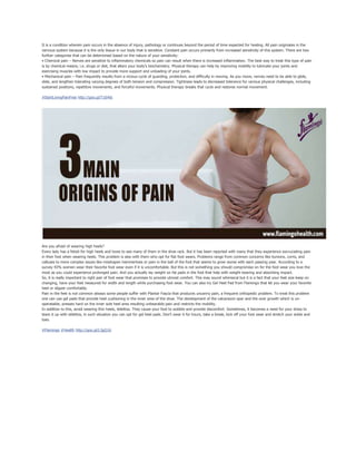 It is a condition wherein pain occurs in the absence of injury, pathology or continues beyond the period of time expected for healing. All pain originates in the
nervous system because it is the only tissue in our body that is sensitive. Constant pain occurs primarily from increased sensitivity of this system. There are two
further categories that can be determined based on the nature of your sensitivity:
• Chemical pain – Nerves are sensitive to inflammatory chemicals so pain can result when there is increased inflammation. The best way to treat this type of pain
is by chemical means; i.e. drugs or diet, that alters your body’s biochemistry. Physical therapy can help by improving mobility to lubricate your joints and
exercising muscles with low impact to provide more support and unloading of your joints.
• Mechanical pain – Pain frequently results from a vicious cycle of guarding, protection, and difficulty in moving. As you move, nerves need to be able to glide,
slide, and lengthen tolerating varying degrees of both tension and compression. Tightness leads to decreased tolerance for various physical challenges, including
sustained positions, repetitive movements, and forceful movements. Physical therapy breaks that cycle and restores normal movement.
#StartLivingPainFree http://goo.gl/T10rK6
Are you afraid of wearing high heels?
Every lady has a fetish for high heels and loves to see many of them in the shoe rack. But it has been reported with many that they experience excruciating pain
in their foot when wearing heels. This problem is also with them who opt for flat foot wears. Problems range from common concerns like bunions, corns, and
calluses to more complex issues like misshapen hammertoes or pain in the ball of the foot that seems to grow worse with each passing year. According to a
survey 43% women wear their favorite foot wear even if it is uncomfortable. But this is not something you should compromise on for the foot wear you love the
most as you could experience prolonged pain. And you actually lay weight on fat pads in the foot that help with weight-bearing and absorbing impact.
So, it is really important to right pair of foot wear that promises to provide utmost comfort. This may sound whimsical but it is a fact that your feet size keep on
changing, have your feet measured for width and length while purchasing foot wear. You can also try Gel Heel Pad from Flamingo that let you wear your favorite
heel or slipper comfortably.
Pain in the feet is not common always some people suffer with Plantar Fascia that produces uncanny pain, a frequent orthopedic problem. To treat this problem
one can use gel pads that provide heel cushioning in the inner area of the shoe. The development of the calcaneum spar and the over growth which is un-
operatable, presses hard on the inner sole heel area resulting unbearable pain and restricts the mobility.
In addition to this, avoid wearing thin heels, stilettos. They cause your foot to wobble and provide discomfort. Sometimes, it becomes a need for your dress to
team it up with stilettos, in such situation you can opt for gel heel pads. Don’t wear it for hours, take a break, kick off your foot wear and stretch your ankle and
toes.
#Flamingo #Health http://goo.gl/L3gQ16
 