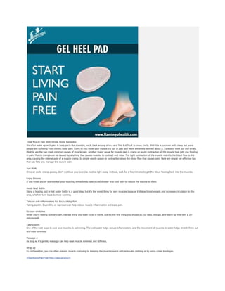 Treat Muscle Pain With Simple Home Remedies
We often wake up with pain in body parts like shoulder, neck, back among others and find it difficult to move freely. Well this is common with many but some
people are suffering from chronic body pain. Every to you move your muscle cry out in pain and leave extremely worried about it. Excessive work out and erratic
lifestyle are the two most common causes of muscle pain. Another major cause for muscle pain is cramp an acute contraction of the muscle that gets you howling
in pain. Muscle cramps can be caused by anything that causes muscles to contract and relax. The tight contraction of the muscle restricts the blood flow to the
area, causing the intense pain of a muscle cramp. In simple words spasm or contraction slows the blood flow that causes pain. Here are simple yet effective tips
that can help you manage the muscle pain:
Just Walk
Once an acute cramp passes, don't continue your exercise routine right away. Instead, walk for a few minutes to get the blood flowing back into the muscles.
Enjoy Shower
If you know you've overworked your muscles, immediately take a cold shower or a cold bath to reduce the trauma to them.
Avoid Heat Bottle
Using a heating pad or hot water bottle is a good idea, but it's the worst thing for sore muscles because it dilates blood vessels and increases circulation to the
area, which in turn leads to more swelling.
Take an anti-inflammatory For Excruciating Pain
Taking aspirin, ibuprofen, or naproxen can help reduce muscle inflammation and ease pain.
Do easy stretches
When you're feeling sore and stiff, the last thing you want to do is move, but it's the first thing you should do. Go easy, though, and warm up first with a 20-
minute walk.
Take a swim
One of the best ways to cure sore muscles is swimming. The cold water helps reduce inflammation, and the movement of muscles in water helps stretch them out
and ease soreness.
Massage it
As long as it's gentle, massage can help ease muscle soreness and stiffness.
Wrap up
In cold weather, you can often prevent muscle cramping by keeping the muscles warm with adequate clothing or by using crepe bandages.
#StartLivingPainFree http://goo.gl/sZpdTl
 