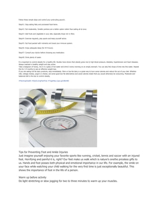 Follow these simple steps and control your protruding paunch.
Step#1: Stop eating fatty and processed food items.
Step#2: Eat moderately. Smaller portions are a better option rather than eating all at once.
Step#3: Add fruits and vegetable in your diet, especially those rich in fibre.
Step#4: Exercise regularly, play sports and keep yourself active.
Step#5: Eat food packed with nutrients and boost your immune system.
Step#6: Enjoy adequate sleep (for 8-9 hours).
Step#7: Consult your doctor before choosing any medication.
Step#8: Drink plenty of water.
It is important to control obesity for a healthy life. Studies have shown that obesity gives rise to high blood pressure, diabetes, hypertension and heart diseases.
Always maintain a healthy weight and stay active.
Take a teaspoon of honey, mix it in a glass of hot water and drink it every morning on an empty stomach. You can also few drops of lime into this water. Repeat
this for 3-4 months to see an effective weight loss.
If you are eating full fat dairy products, stop immediately. Skim or low-fat dairy is a great way to burn some calories and reduce fat out of your diet. Whether
milk, cottage cheese, yogurt or cheese, are some good low-fat alternatives and avoid calories intake that you would otherwise be consuming. Moderate and
balanced diet is the key to control obesity.
#Flamingohealth #StartLivingPainFree #Yogahttp://goo.gl/UBoh8D
Tips for Preventing Foot and Ankle Injuries
Just imagine yourself enjoying your favorite sports like running, cricket, tennis and soccer with an injured
foot. Horrifying and painful it is, right? Our feet make us walk which is nature’s onethe priceless gifts to
us. Hands and foot posses both physical and emotional importance in our life. For example, the smile on
your face while watching your child walking for the very first time is just exceptionally beautiful. This
shows the importance of foot in the life of a person.
Warm up before activity
Do light stretching or slow jogging for two to three minutes to warm up your muscles.
 