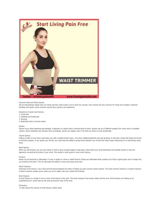 Common Hand and Wrist Injuries
We do extraordinary things with our hands and they need proper care to avoid any injuries. Such injuries are very common for those who indulge in physical
activities and sports. Some common injuries that a person can experience.
Symptoms of sprain and fracture.
1. Acute Pain
2. Swelling and tenderness
3. Bruising
4. Restricted wrist or thumb motion
Sprains
Sprains occur when ligaments get damage. A ligament is a tissue which connects bone to bone. Sprains can be of different grades from minor tear to complete
rupture, which treatment and recovery time accordingly. Sprain can happen even if we twist our hand or wrist accidentally.
Thumb Sprains
Falling on palm of your hand could leave you with a painful thumb injury. The ulnar collateral ligament may get sprained. It acts like a hinge that helps the thumb
to function properly. If you sprain your thumb, you could lose the ability to grasp items between your thumb and index finger temporarily or to hold things using
hand.
Wrist Sprains
When you fall forward, you put your hands in front to give yourself support using palm, which bend your wrist backwards and possibly stretch or tear the
ligaments connecting the bones in your wrist. This results in wrist sprain or even wrist fracture.
Fracture
Bones can be fractured or dislocated. A crack or break in a bone is called fracture. Bones are dislocated when pushed out of their original place and no longer line
up correctly at the joint. This can decrease the ability to move and cause acute pain.
Hand Fractures
Fractures of the bones in your hand and the bones between the joints of fingers are also common sports injuries. The most common fracture is a boxer's fracture.
A boxer's fracture usually occurs when you hit an object with your closed fist forcefully.
Wrist fracture
A wrist fracture is a break in one or more of the bones in the wrist. The wrist consists of two bones radius and the ulna. Wrist fracture can Falling on an
outstretched arm, direct blow to the wrist and severe twist of the wrist.
Prevention
To help reduce the chance of wrist fracture, follow these
 