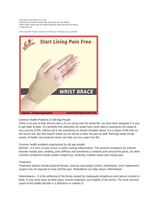 • Eat calcium and vitamin D rich diet
• Build strong muscles to prevent falls and injuries and stay flexible
• Wear proper support gear and safety equipment while exercising and playing
• Proper warm up
#Flamingohealth #StartLivingPainFree #Backpain #Painhttp://goo.gl/UBoh8D
Common Health Problems In Old Age People
There is no way to look and live like a 25 yrs young man for whole life; we have been designed in a way
to get older & older. It’s perfectly fine otherwise we would have never able to experience the sweet &
sour journey of life. Getting old is not something we should complain about, it is a phase of life that we
are bound live. But that doesn't mean we are bound to bear the pain as well. Flamingo heath brings
variety of health care products which can help you live a pain free life.
Common health problems experienced by old age people:
Arthritis - it is form of pain occurs in joints causing inflammation. The common symptoms for arthritis
disorder include pain, swelling, joint stiffness and sometimes a constant ache around the joints. Its other
common symptoms include sudden weight loss, tiredness, mobility issues and muscle pain.
Treatment
Treatment options include physical therapy, exercise and weight control, medications. Joint replacement
surgery may be required to treat arthritis pain. Medications can help reduce inflammation.
Osteomalacia – it is the softening of the bones caused by inadequate phosphorus and calcium content in
body. It may show signs as body pains, muscle weakness, and fragility of the bones. The most common
cause of this health disorder is a deficiency in vitamin D.
 