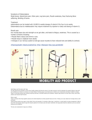 Symptoms of Osteomalacia
Weak bones, Spinal bone pain, Pelvic pain, Leg bone pain, Muscle weakness, Easy fracturing Bone
softening, Bending of bones.
Treatment
osteomalacia can be treated with 10,000 IU weekly dosage of vitamin D for four to six weeks.
Osteomalacia due to malabsorption may require treatment by injection or daily oral dosing of vitamin D.
Muscle pain
Our muscle loses size and strength as we get older, and leads to fatigue, weakness. This is caused by a
number of factors including:
• Muscle fibers reduce and shrink in size.
• Muscle tissue is replaced more slowly
• Changes in our nervous system at old age cause muscles to have reduced tone and ability to contract.
#Flamingohealth #StartLivingPainFree #Pain #Backpain http://goo.gl/UBoh8D
Fight fatigue and find solace with Yoga
Our fast paced life has awarded us with various health problems that become serious if not taken seriously. We find medication the easiest method to deal with
such problems but merely try to improve our erratic lifestyle. Practicing yoga is one simple way to reinforce your bruised body and keeps it healthy for always.
Yoga is a mind-body practice that combines stretching exercises, controlled breathing and relaxation. Regular yoga practice can help reduce stress, lower blood
pressure and improve heart function.
What is yoga?
Yoga is a practice that brings together physical and mental disciplines to achieve peaceful body and mind. It helps you to stay relaxed and manage stress as well
as anxiety.
Yoga has been practice since ages in many styles, forms and intensities. For example: Hatha yoga, in particular, is a good option for stress management. Hatha is
one of the most popular styles of yoga that requires patience for its slower pace and easier movements. But yoga poses should be selected as per your personal
preferences and objective.
The two core components of yoga are as follows:
 
