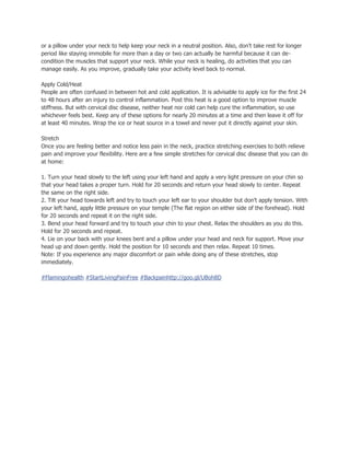 or a pillow under your neck to help keep your neck in a neutral position. Also, don’t take rest for longer
period like staying immobile for more than a day or two can actually be harmful because it can de-
condition the muscles that support your neck. While your neck is healing, do activities that you can
manage easily. As you improve, gradually take your activity level back to normal.
Apply Cold/Heat
People are often confused in between hot and cold application. It is advisable to apply ice for the first 24
to 48 hours after an injury to control inflammation. Post this heat is a good option to improve muscle
stiffness. But with cervical disc disease, neither heat nor cold can help cure the inflammation, so use
whichever feels best. Keep any of these options for nearly 20 minutes at a time and then leave it off for
at least 40 minutes. Wrap the ice or heat source in a towel and never put it directly against your skin.
Stretch
Once you are feeling better and notice less pain in the neck, practice stretching exercises to both relieve
pain and improve your flexibility. Here are a few simple stretches for cervical disc disease that you can do
at home:
1. Turn your head slowly to the left using your left hand and apply a very light pressure on your chin so
that your head takes a proper turn. Hold for 20 seconds and return your head slowly to center. Repeat
the same on the right side.
2. Tilt your head towards left and try to touch your left ear to your shoulder but don’t apply tension. With
your left hand, apply little pressure on your temple (The flat region on either side of the forehead). Hold
for 20 seconds and repeat it on the right side.
3. Bend your head forward and try to touch your chin to your chest. Relax the shoulders as you do this.
Hold for 20 seconds and repeat.
4. Lie on your back with your knees bent and a pillow under your head and neck for support. Move your
head up and down gently. Hold the position for 10 seconds and then relax. Repeat 10 times.
Note: If you experience any major discomfort or pain while doing any of these stretches, stop
immediately.
#Flamingohealth #StartLivingPainFree #Backpainhttp://goo.gl/UBoh8D
 