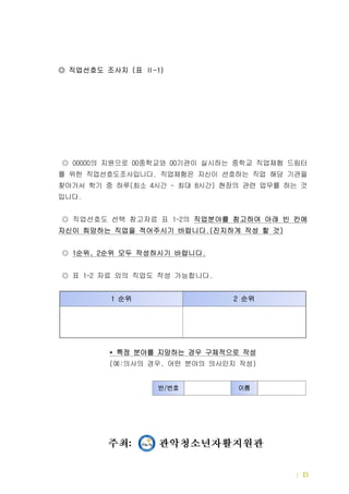 드림터 세부운영내용 | 13
◎ 직업선호도 조사지 표( -1)Ⅱ
직업현장체험
직업 선호도 사전조사
  00000◎ 의 지원으로 중학교와 기관이 실시하는 중학교 직업체험00 00 드림터
를 위한 직업선호도조사입니다 직업체험은 자신이 선호하는 직업 해당 기관을.
찾아가서 학기 중 하루 최소 시간 최대 시간 현장의 관련 업무를 하는 것( 4 ~ 8 )
입니다.
직업선호도 선택 참고자료 표 의1-2◎ 직업분야를 참고하여 아래 빈 칸에
자신이 희망하는 직업을 적어주시기 바랍니다 진지하게 작성 할 것.( )
◎ 순위 순위 모두 작성하시기 바랍니다1 , 2 .
표 자료 외의 직업도 작성 가능합니다  1-2 .◎
* 특정 분야를 지망하는 경우 구체적으로 작성
예 의사의 경우 어떤 분야의 의사인지 작성( : , )
순위1 순위2
반 번호/ 이름
 