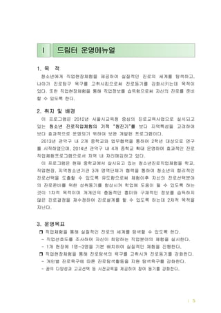 드림터 운영메뉴얼 | 5
목 적1.
청소년에게 직업현장체험을 제공하여 실질적인 진로의 세계를 탐색하고,
나아가 진로탐구 욕구를 고취시킴으로써 진로동기를 강화시키는데 목적이
있다 또한 직업현장체험을 통해 직업정보를 습득함으로써 자신의 진로를 준비.
할 수 있도록 한다.
취지 및 배경2.
이 프로그램은 년 서울시교육청 중심의 진로교육사업으로 실시되고2012
있는 청소년 진로직업체험의 기적 청진기 를“ ” 보다 지역특성을 고려하여
보다 효과적으로 운영되기 위하여 보완 개발된 프로그램이다.
년 관악구 내 개 중학교와 업무협력을 통하여 학년 대상으로 연구2013 2 2
를 시작하였으며 년 관악구 내 개 중학교 확대 운영하여 효과적인 진로, 2014 4
직업체험프로그램으로서 지역 내 자리매김하고 있다.
이 프로그램은 현재 중학교에서 실시되고 있는 청소년진로직업체험을 학교,
직업현장 지역청소년기관 개 영역단체가 협력을 통하여 청소년의 합리적인, 3
진로선택을 도출할 수 있도록 유도함으로써 체험이후 자신의 진로선택분야
의 진로준비를 위한 성취동기를 향상시켜 학업에 도움이 될 수 있도록 하는
것이 차적 목적이며 개개인의 충동적인 흥미와 구체적인 정보를 습득하지1
않은 진로결정을 재수정하여 진로설계를 할 수 있도록 하는데 차적 목적을2
지닌다.
운영목표3.
직업체험을 통해 실질적인 진로의 세계를 탐색할 수 있도록 한다.
직업선호도를 조사하여 자신이 희망하는 직업분야의 체험을 실시한다- .
개 현장에 명 명을 기본 배치하여 실질적인 체험을 진행한다- 1 1 ~3 .
직업현장체험을 통해 진로탐색의 욕구를 고취시켜 진로동기를 강화한다.
개인별 진로욕구에 따른 진로탐색활동을 지원 탐색욕구를 강화한다- .
꿈의 다양성과 고교선택 등 사전교육을 제공하여 참여 동기를 강화한다- .
Ⅰ 드림터 운영메뉴얼
 