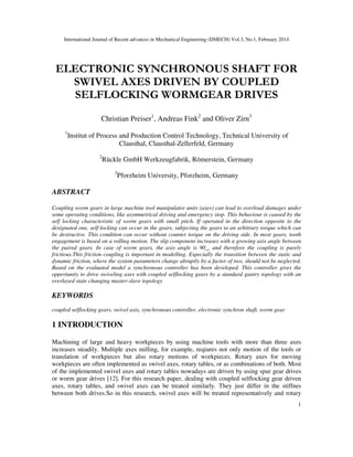 International Journal of Recent advances in Mechanical Engineering (IJMECH) Vol.3, No.1, February 2014
1
ELECTRONIC SYNCHRONOUS SHAFT FOR
SWIVEL AXES DRIVEN BY COUPLED
SELFLOCKING WORMGEAR DRIVES
Christian Preiser1
, Andreas Fink2
and Oliver Zirn3
1
Institut of Process and Production Control Technology, Technical University of
Clausthal, Clausthal-Zellerfeld, Germany
2
Rückle GmbH Werkzeugfabrik, Römerstein, Germany
3
Pforzheim University, Pforzheim, Germany
ABSTRACT
Coupling worm gears in large machine tool manipulator units (axes) can lead to overload damages under
some operating conditions, like asymmetrical driving and emergency stop. This behaviour is caused by the
self locking characteristic of worm gears with small pitch. If operated in the direction opposite to the
designated one, self-locking can occur in the gears, subjecting the gears to an arbitrary torque which can
be destructive. This condition can occur without counter torque on the driving side. In most gears, tooth
engagement is based on a rolling motion. The slip component increases with a growing axis angle between
the paired gears. In case of worm gears, the axis angle is 90_, and therefore the coupling is purely
frictious.This friction coupling is important in modelling. Especially the transition between the static and
dynamic friction, where the system parameters change abruptly by a factor of two, should not be neglected.
Based on the evaluated model a synchronous controller has been developed. This controller gives the
oppertunity to drive swiveling axes with coupled selflocking gears by a standard gantry topology with an
overlayed state changing master-slave topology
KEYWORDS
coupled selflocking gears, swivel axis, synchronous controller, electronic synchron shaft, worm gear
1 INTRODUCTION
Machining of large and heavy workpieces by using machine tools with more than three axes
increases steadily. Multiple axes milling, for example, reqiures not only motion of the tools or
translation of workpieces but also rotary motions of workpieces. Rotary axes for moving
workpieces are often implemented as swivel axes, rotary tables, or as combinations of both. Most
of the implemented swivel axes and rotary tables nowadays are driven by using spur gear drives
or worm gear drives [12]. For this research paper, dealing with coupled selflocking gear driven
axes, rotary tables, and swivel axes can be treated similarly. They just differ in the stiffnes
between both drives.So in this research, swivel axes will be treated representatively and rotary
 