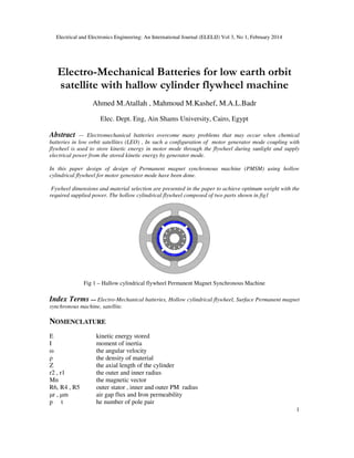 Electrical and Electronics Engineering: An International Journal (ELELIJ) Vol 3, No 1, February 2014
1
Electro-Mechanical Batteries for low earth orbit
satellite with hallow cylinder flywheel machine
Ahmed M.Atallah , Mahmoud M.Kashef, M.A.L.Badr
Elec. Dept. Eng, Ain Shams University, Cairo, Egypt
Abstract — Electromechanical batteries overcome many problems that may occur when chemical
batteries in low orbit satellites (LEO) , In such a configuration of motor generator mode coupling with
flywheel is used to store kinetic energy in motor mode through the flywheel during sunlight and supply
electrical power from the stored kinetic energy by generator mode.
In this paper design of design of Permanent magnet synchronous machine (PMSM) using hollow
cylindrical flywheel for motor generator mode have been done.
Fywheel dimensions and material selection are presented in the paper to achieve optimum weight with the
required supplied power. The hollow cylindrical flywheel composed of two parts shown in fig1
Fig 1 – Hallow cylindrical flywheel Permanent Magnet Synchronous Machine
Index Terms — Electro-Mechanical batteries, Hollow cylindrical flywheel, Surface Permanent magnet
synchronous machine, satellite.
NOMENCLATURE
E kinetic energy stored
I moment of inertia
ω the angular velocity
ρ the density of material
Z the axial length of the cylinder
r2 , r1 the outer and inner radius
Mn the magnetic vector
R6, R4 , R5 outer stator , inner and outer PM radius
µr , µm air gap flux and Iron permeability
p t he number of pole pair
 