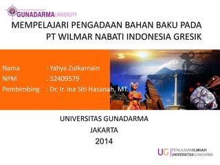 MEMPELAJARI PENGADAAN BAHAN BAKU PADA
PT WILMAR NABATI INDONESIA GRESIK
Nama : Yahya Zulkarnain
NPM : 32409579
Pembimbing : Dr. Ir. Ina Siti Hasanah, MT.
UNIVERSITAS GUNADARMA
JAKARTA
2014
 