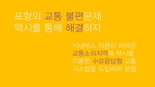 포항의 교통 불편문제
택시를 통해 해결하자
시내버스 이용이 어려운
교통소외지역에 택시를
이용한 수요응답형 교통
시스템을 도입하여 운행
 