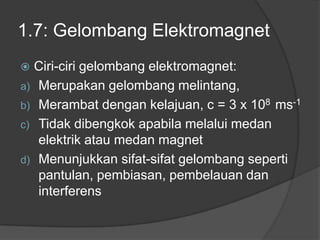 1.7: Gelombang Elektromagnet
 Ciri-ciri gelombang elektromagnet:
a) Merupakan gelombang melintang,
b) Merambat dengan kelajuan, c = 3 x 108 ms-1
c) Tidak dibengkok apabila melalui medan
elektrik atau medan magnet
d) Menunjukkan sifat-sifat gelombang seperti
pantulan, pembiasan, pembelauan dan
interferens
 
