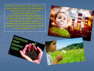 Необхідно задуматися вже зараз, що не
можна користуватися благами природи
і руйнувати її безкарно, оскільки
наслідки від забруднення
навколишнього середовища можуть
бути абсолютно не співмірні з збитком,
який людство їй завдає. Якщо ми
хочемо ростити здорове потомство, то
необхідно не завдавати шкоди природі,
а жити в гармонії з нею.
 