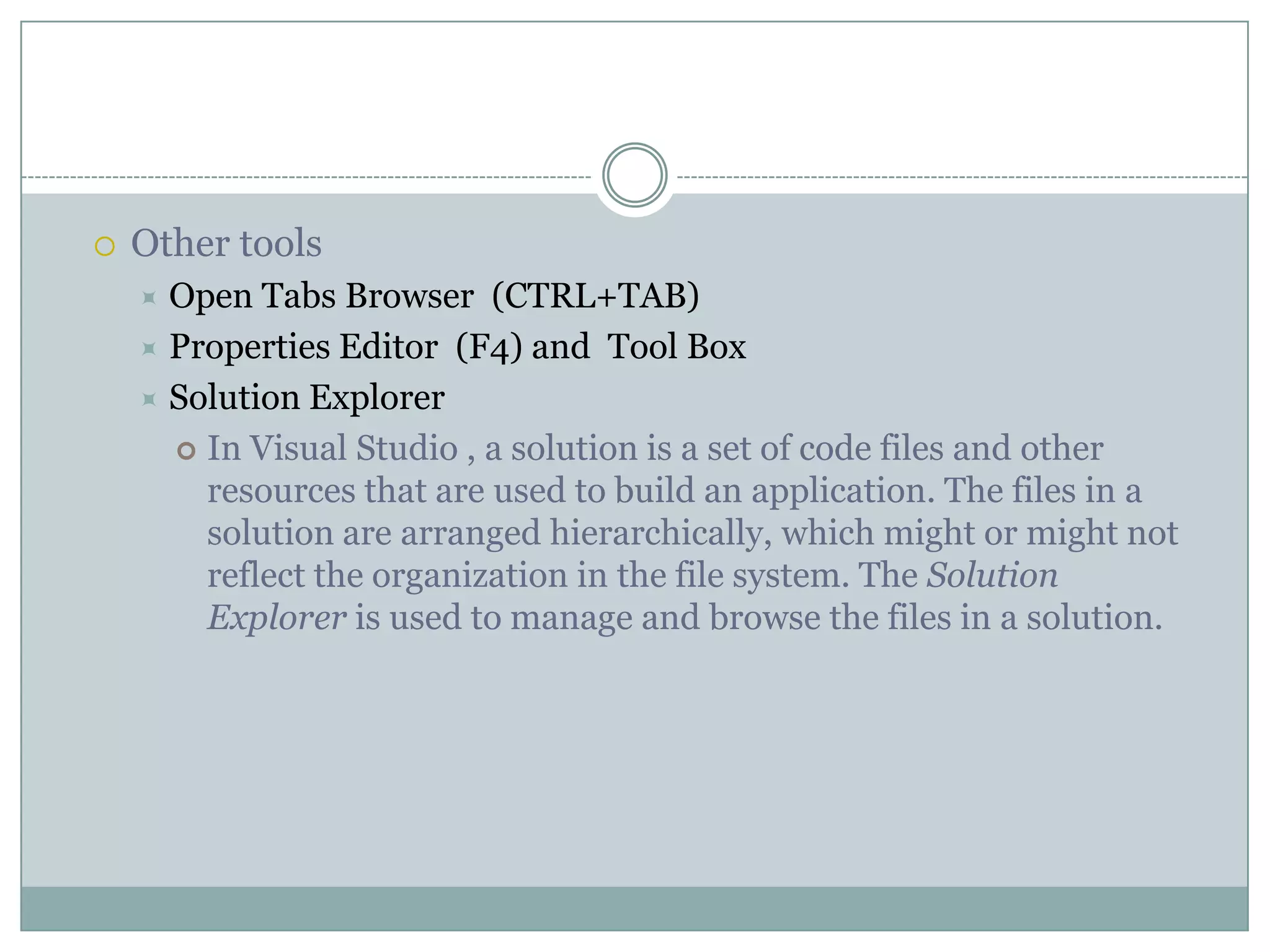  Other tools
 Open Tabs Browser (CTRL+TAB)
 Properties Editor (F4) and Tool Box
 Solution Explorer
 In Visual Studio , a solution is a set of code files and other
resources that are used to build an application. The files in a
solution are arranged hierarchically, which might or might not
reflect the organization in the file system. The Solution
Explorer is used to manage and browse the files in a solution.
 