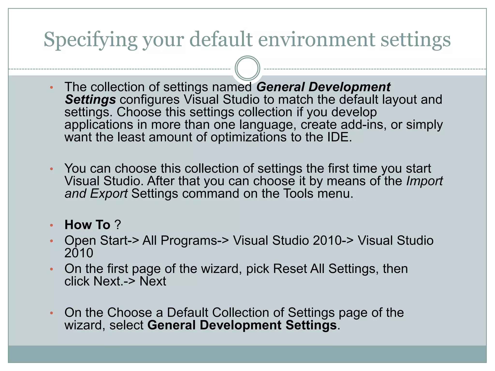 Specifying your default environment settings
• The collection of settings named General Development
Settings configures Visual Studio to match the default layout and
settings. Choose this settings collection if you develop
applications in more than one language, create add-ins, or simply
want the least amount of optimizations to the IDE.
• You can choose this collection of settings the first time you start
Visual Studio. After that you can choose it by means of the Import
and Export Settings command on the Tools menu.
• How To ?
• Open Start-> All Programs-> Visual Studio 2010-> Visual Studio
2010
• On the first page of the wizard, pick Reset All Settings, then
click Next.-> Next
• On the Choose a Default Collection of Settings page of the
wizard, select General Development Settings.
 