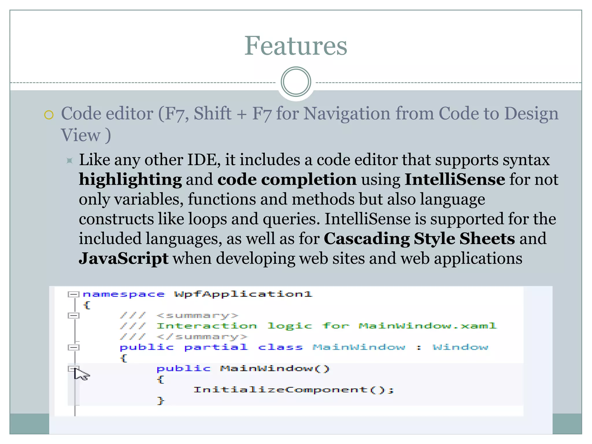 Features
 Code editor (F7, Shift + F7 for Navigation from Code to Design
View )
 Like any other IDE, it includes a code editor that supports syntax
highlighting and code completion using IntelliSense for not
only variables, functions and methods but also language
constructs like loops and queries. IntelliSense is supported for the
included languages, as well as for Cascading Style Sheets and
JavaScript when developing web sites and web applications
 