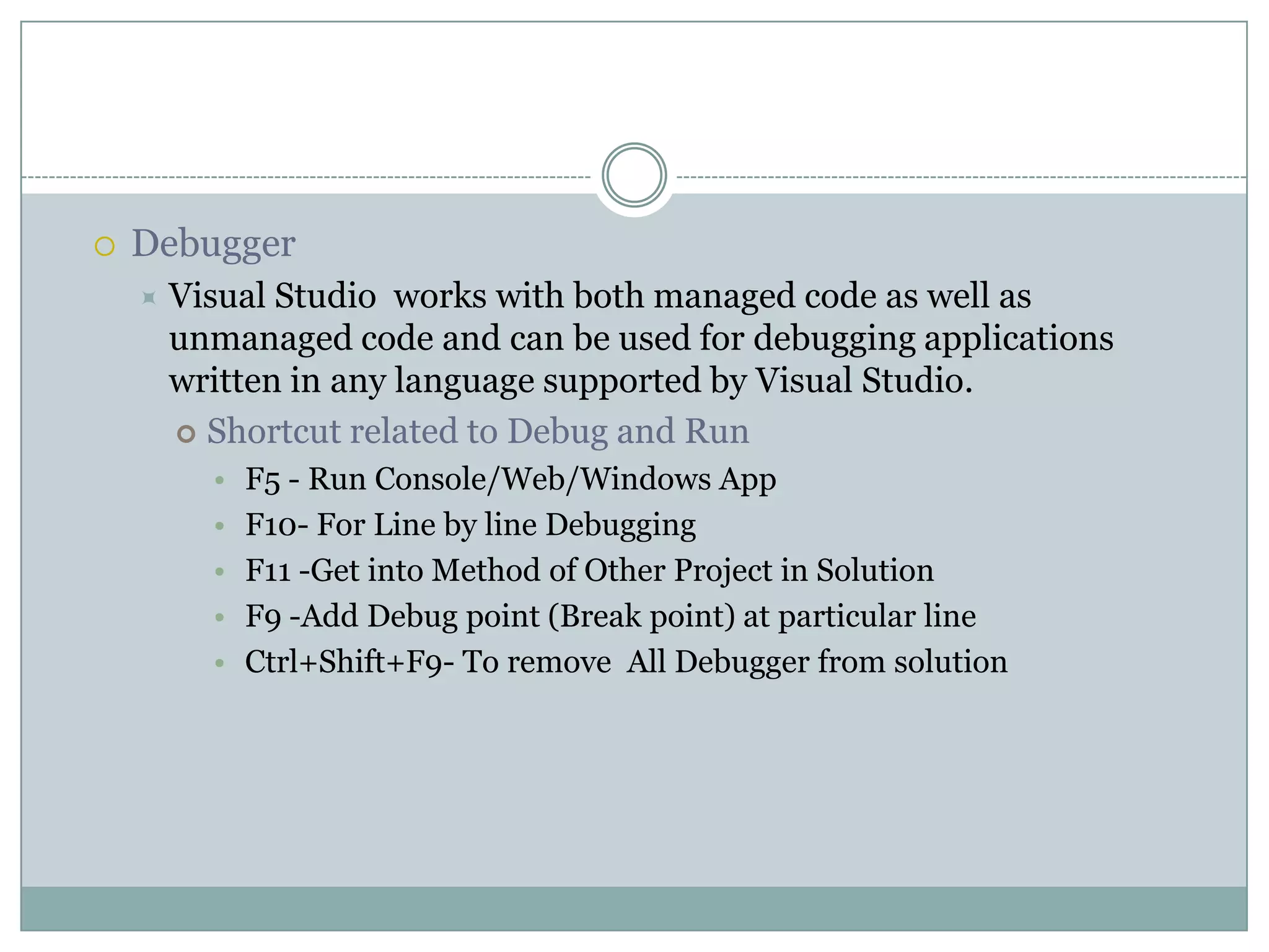  Debugger
 Visual Studio works with both managed code as well as
unmanaged code and can be used for debugging applications
written in any language supported by Visual Studio.
 Shortcut related to Debug and Run
• F5 - Run Console/Web/Windows App
• F10- For Line by line Debugging
• F11 -Get into Method of Other Project in Solution
• F9 -Add Debug point (Break point) at particular line
• Ctrl+Shift+F9- To remove All Debugger from solution
 