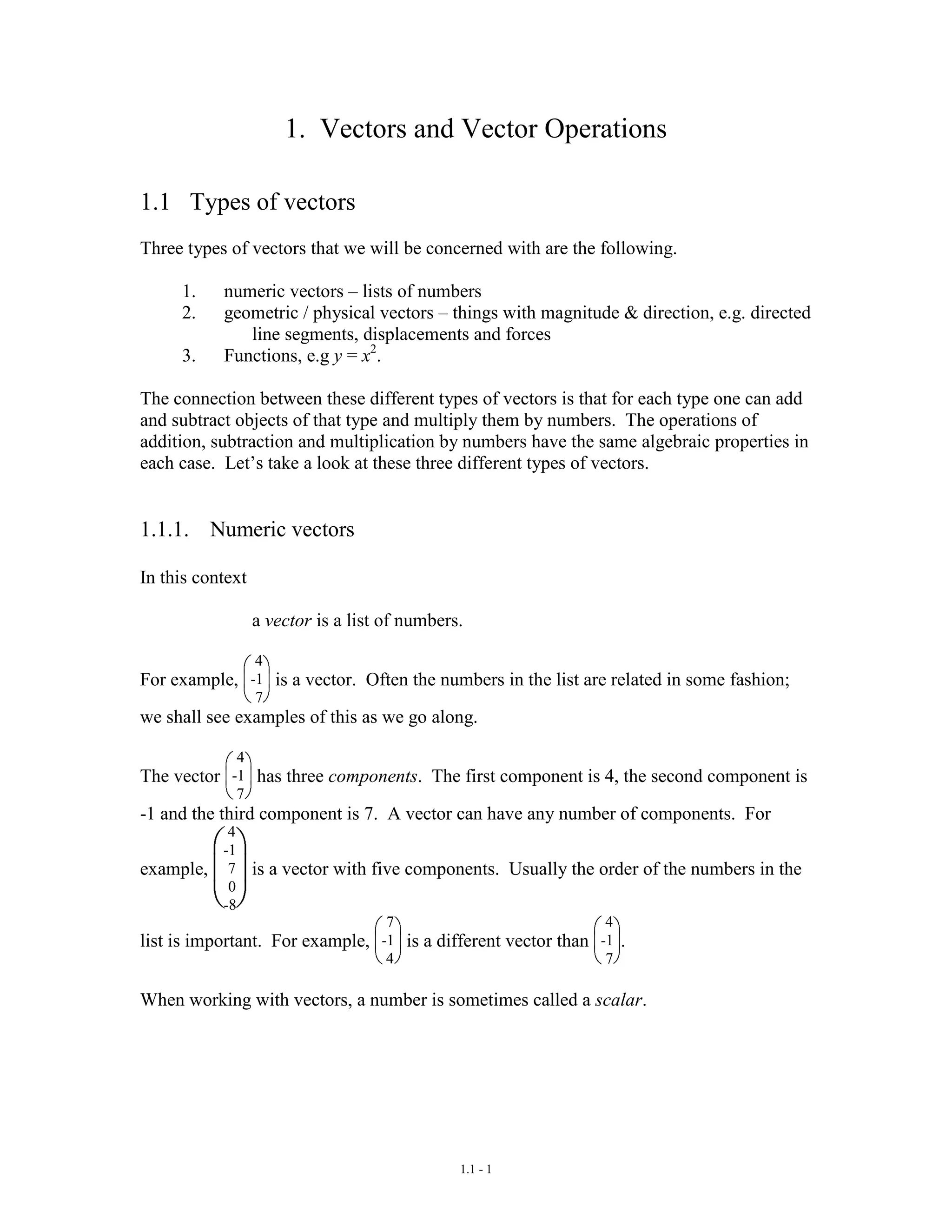 1.1 - 1
1. Vectors and Vector Operations
1.1 Types of vectors
Three types of vectors that we will be concerned with are the following.
1. numeric vectors – lists of numbers
2. geometric / physical vectors – things with magnitude & direction, e.g. directed
line segments, displacements and forces
3. Functions, e.g y = x2
.
The connection between these different types of vectors is that for each type one can add
and subtract objects of that type and multiply them by numbers. The operations of
addition, subtraction and multiplication by numbers have the same algebraic properties in
each case. Let’s take a look at these three different types of vectors.
1.1.1. Numeric vectors
In this context
a vector is a list of numbers.
For example,
4
-1
7
is a vector. Often the numbers in the list are related in some fashion;
we shall see examples of this as we go along.
The vector
4
-1
7
has three components. The first component is 4, the second component is
-1 and the third component is 7. A vector can have any number of components. For
example,
4
-1
7
0
-8
is a vector with five components. Usually the order of the numbers in the
list is important. For example,
7
-1
4
is a different vector than
4
-1
7
.
When working with vectors, a number is sometimes called a scalar.
 