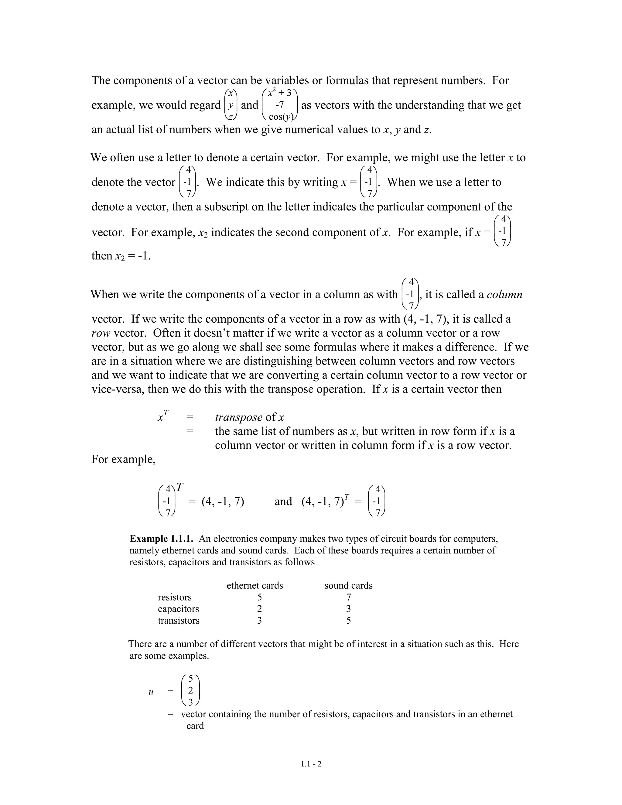 1.1 - 2
The components of a vector can be variables or formulas that represent numbers. For
example, we would regard
x
y
z
and
x2
+ 3
-7
cos(y)
as vectors with the understanding that we get
an actual list of numbers when we give numerical values to x, y and z.
We often use a letter to denote a certain vector. For example, we might use the letter x to
denote the vector
4
-1
7
. We indicate this by writing x =
4
-1
7
. When we use a letter to
denote a vector, then a subscript on the letter indicates the particular component of the
vector. For example, x2 indicates the second component of x. For example, if x =
4
-1
7
then x2 = -1.
When we write the components of a vector in a column as with
4
-1
7
, it is called a column
vector. If we write the components of a vector in a row as with (4, -1, 7), it is called a
row vector. Often it doesn’t matter if we write a vector as a column vector or a row
vector, but as we go along we shall see some formulas where it makes a difference. If we
are in a situation where we are distinguishing between column vectors and row vectors
and we want to indicate that we are converting a certain column vector to a row vector or
vice-versa, then we do this with the transpose operation. If x is a certain vector then
xT
= transpose of x
= the same list of numbers as x, but written in row form if x is a
column vector or written in column form if x is a row vector.
For example,
4
-1
7
T
= (4, -1, 7) and (4, -1, 7)T
=
4
-1
7
Example 1.1.1. An electronics company makes two types of circuit boards for computers,
namely ethernet cards and sound cards. Each of these boards requires a certain number of
resistors, capacitors and transistors as follows
ethernet cards sound cards
resistors 5 7
capacitors 2 3
transistors 3 5
There are a number of different vectors that might be of interest in a situation such as this. Here
are some examples.
u =
5
2
3
= vector containing the number of resistors, capacitors and transistors in an ethernet
card
 