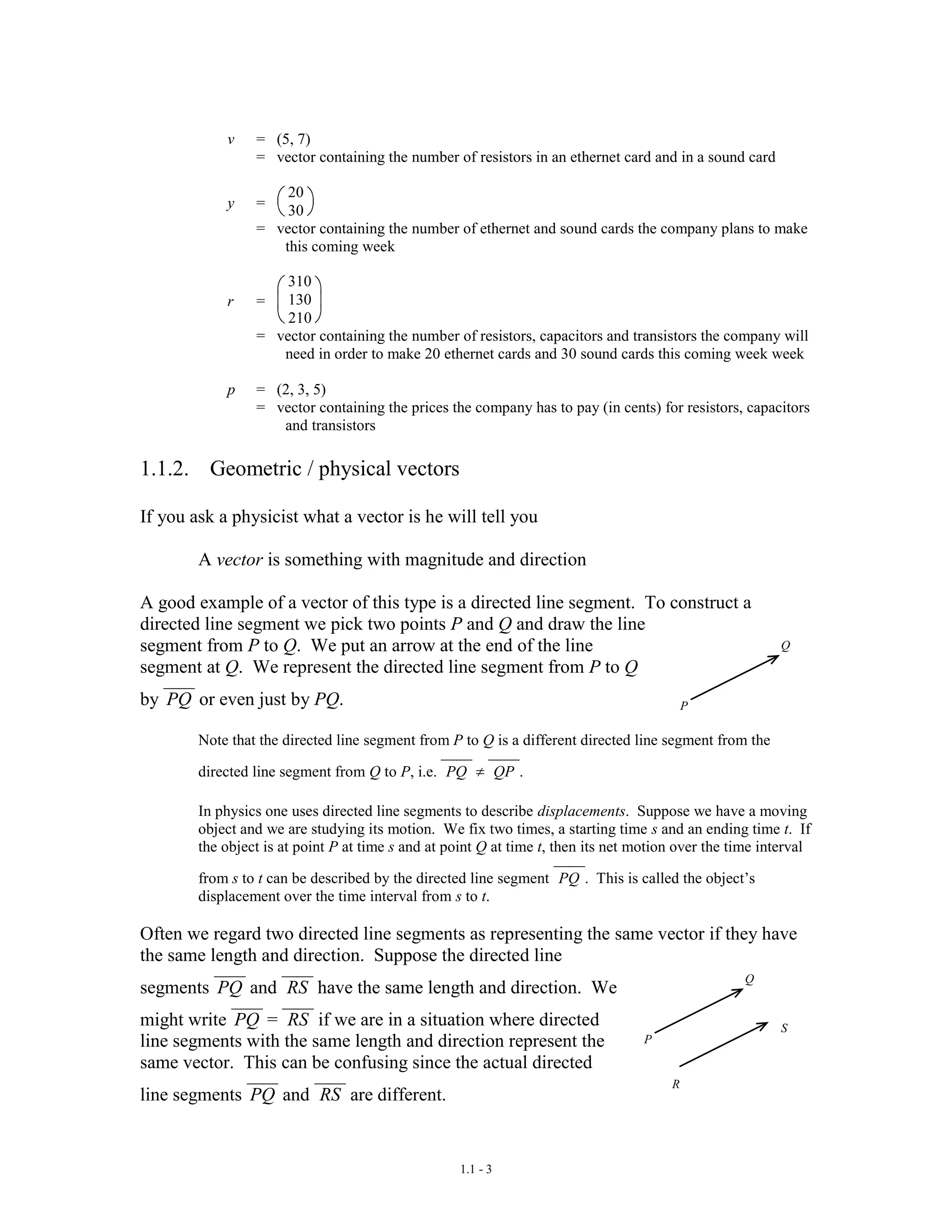 1.1 - 3
v = (5, 7)
= vector containing the number of resistors in an ethernet card and in a sound card
y =
20
30
= vector containing the number of ethernet and sound cards the company plans to make
this coming week
r =
310
130
210
= vector containing the number of resistors, capacitors and transistors the company will
need in order to make 20 ethernet cards and 30 sound cards this coming week week
p = (2, 3, 5)
= vector containing the prices the company has to pay (in cents) for resistors, capacitors
and transistors
1.1.2. Geometric / physical vectors
If you ask a physicist what a vector is he will tell you
A vector is something with magnitude and direction
A good example of a vector of this type is a directed line segment. To construct a
directed line segment we pick two points P and Q and draw the line
segment from P to Q. We put an arrow at the end of the line
segment at Q. We represent the directed line segment from P to Q
by PQ or even just by PQ.
Note that the directed line segment from P to Q is a different directed line segment from the
directed line segment from Q to P, i.e. PQ QP .
In physics one uses directed line segments to describe displacements. Suppose we have a moving
object and we are studying its motion. We fix two times, a starting time s and an ending time t. If
the object is at point P at time s and at point Q at time t, then its net motion over the time interval
from s to t can be described by the directed line segment PQ . This is called the object’s
displacement over the time interval from s to t.
Often we regard two directed line segments as representing the same vector if they have
the same length and direction. Suppose the directed line
segments PQ and RS have the same length and direction. We
might write PQ = RS if we are in a situation where directed
line segments with the same length and direction represent the
same vector. This can be confusing since the actual directed
line segments PQ and RS are different.
P
Q
P
Q
R
S
 