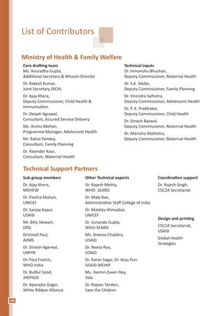 viii
List of Contributors
Ministry of Health & Family Welfare
Core drafting team
Ms. Anuradha Gupta,
Additional Secretary & Mission Director
Dr. Rakesh Kumar,
Joint Secretary (RCH)
Dr. Ajay Khera,
Deputy Commissioner, Child Health &
Immunisation
Dr. Deepti Agrawal,
Consultant, Assured Service Delivery
Ms. Anshu Mohan,
Programme Manager, Adolescent Health
Mr. Rahul Pandey,
Consultant, Family Planning
Dr. Ravinder Kaur,
Consultant, Maternal Health
Technical inputs
Dr. Himanshu Bhushan,
Deputy Commissioner, Maternal Health
Dr. S.K. Sikdar,
Deputy Commissioner, Family Planning
Dr. Virendra Salhotra,
Deputy Commissioner, Adolescent Health
Dr. P. K. Prabhakar,
Deputy Commissioner, Child Health
Dr. Dinesh Baswal,
Deputy Commissioner, Maternal Health
Dr. Manisha Malhotra,
Deputy Commissioner, Maternal Health
Technical Support Partners
Sub-group members
Dr. Ajay Khera,
MOHFW
Dr. Pavitra Mohan,
UNICEF
Dr. Sanjay Kapur,
USAID
Mr. Billy Stewart,
DfID
Dr.Vinod Paul,
AIIMS
Dr. Dinesh Agarwal,
UNFPA
Dr. Paul Francis,
WHO-India
Dr. BulBul Sood,
JHEPIGO
Dr. Aparajita Gogoi,
White Ribbon Alliance
Other Technical experts
Dr. Rajesh Mehta,
WHO- SEARO
Dr. Mala Rao,
Administrative Staff College of India
Dr. Malalay Ahmadzai,
UNICEF
Dr. Sunanda Gupta,
WHO-SEARO
Ms. Sheena Chabbra,
USAID
Dr. Neeta Rao,
USAID
Dr. Karan Sagar, Dr. Anju Puri
USAID-MCHIP
Ms. Yasmin Zaveri Roy,
Sida
Dr. Rajeev Tandon,
Save the Chidren
Coordination support
Dr. Rajesh Singh,
CSC2A Secretariat
Design and printing
CSC2A Secretariat,
USAID
Global Health
Strategies
 