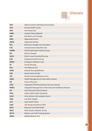 ix
Glossary
AEFI Adverse Events Following Immunization
AHS Annual Health Survey
ANC Ante Natal Care
ANM Auxiliary Nurse Midwife
ART Anti Retro-viral Therapy
AWC Anganwadi Centre
AWW Anganwadi Worker
BCC Behaviour Change Communication
CAC Comprehensive Abortion Care
CHERG Child Health Expert Review Group
DH District Hospital
DLHS District Level Household Survey
EAG Empowered Action Group
EMOC Emergency Obstetric Care
FP Family Planning
FRU First Referral Unit
GNM General Nursing Midwives
GOI Government of India
HIV Human Immunodeficiency Virus
HMIS Health Management & Information System
HR Human Resource
ICDS Integrated Child Development Services Scheme
IMNCI Integrated Management of Neonatal and Childhood Illnesses
IPC Inter Personal Communication
IPHS Indian Public Health Standards
IUCD Intra Uterine Contraceptive Device
LBW Low Birth Weight
LHV Lady Health Visitor
LSAS Life Saving Anaesthesia Skills
MCH Maternal and Child Health
MCIS Multi Cluster Indicator Survey
MCTS Mother and Child Tracking System
MMU Mobile Medical Unit
 