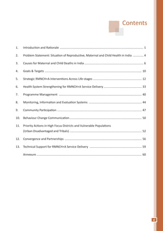 xi
Contents
1.	 Introduction and Rationale ...................................................................................................... 1
2.	 Problem Statement: Situation of Reproductive, Maternal and Child Health in India .............. 4
3.	 Causes for Maternal and Child Deaths in India........................................................................ 6
4.	 Goals & Targets ...................................................................................................................... 10
5.	 Strategic RMNCH+A Interventions Across Life-stages............................................................ 12
6.	 Health System Strengthening for RMNCH+A Service Delivery............................................... 33
7.	 Programme Management ..................................................................................................... 40
8.	 Monitoring, Information and Evaluation Systems ................................................................. 44
9.	 Community Participation ....................................................................................................... 47
10.	 Behaviour Change Communication........................................................................................ 50
11.	 Priority Actions in High Focus Districts and Vulnerable Populations
	 (Urban Disadvantaged and Tribals)........................................................................................ 52
12.	 Convergence and Partnerships .............................................................................................. 56
13.	 Technical Support for RMNCH+A Service Delivery ................................................................ 59
	 Annexure................................................................................................................................ 60
 
