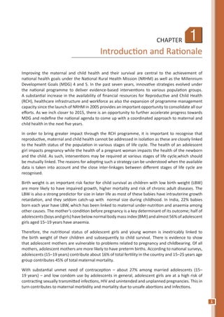 1
1CHAPTER
Introduction and Rationale
Improving the maternal and child health and their survival are central to the achievement of
national health goals under the National Rural Health Mission (NRHM) as well as the Millennium
Development Goals (MDG) 4 and 5. In the past seven years, innovative strategies evolved under
the national programme to deliver evidence-based interventions to various population groups.
A substantial increase in the availability of financial resources for Reproductive and Child Health
(RCH), healthcare infrastructure and workforce as also the expansion of programme management
capacity since the launch of NRHM in 2005 provides an important opportunity to consolidate all our
efforts. As we inch closer to 2015, there is an opportunity to further accelerate progress towards
MDG and redefine the national agenda to come up with a coordinated approach to maternal and
child health in the next five years.
In order to bring greater impact through the RCH programme, it is important to recognise that
reproductive, maternal and child health cannot be addressed in isolation as these are closely linked
to the health status of the population in various stages of life cycle. The health of an adolescent
girl impacts pregnancy while the health of a pregnant woman impacts the health of the newborn
and the child. As such, interventions may be required at various stages of life cycle,which should
be mutually linked. The reasons for adopting such a strategy can be understood when the available
data is taken into account and the close inter-linkages between different stages of life cycle are
recognised.
Birth weight is an important risk factor for child survival as children with low birth weight (LBW)
are more likely to have impaired growth, higher mortality and risk of chronic adult diseases. The
LBW is also a strong predictor for size in later life as most of these babies have intrauterine growth
retardation, and they seldom catch-up with normal size during childhood. In India, 22% babies
born each year have LBW, which has been linked to maternal under-nutrition and anaemia among
other causes. The mother’s condition before pregnancy is a key determinant of its outcome; half of
adolescents (boys and girls) have below normal body mass index (BMI) and almost 56% of adolescent
girls aged 15–19 years have anaemia.
Therefore, the nutritional status of adolescent girls and young women is inextricably linked to
the birth weight of their children and subsequently to child survival. There is evidence to show
that adolescent mothers are vulnerable to problems related to pregnancy and childbearing. Of all
mothers, adolescent mothers are more likely to have preterm births. According to national surveys,
adolescents (15–19 years) contribute about 16% of total fertility in the country and 15–25 years age
group contributes 45% of total maternal mortality.
With substantial unmet need of contraception – about 27% among married adolescents (15–
19 years) – and low condom use by adolescents in general, adolescent girls are at a high risk of
contracting sexually transmitted infections, HIV and unintended and unplanned pregnancies. This in
turn contributes to maternal morbidity and mortality due to unsafe abortions and infections.
 