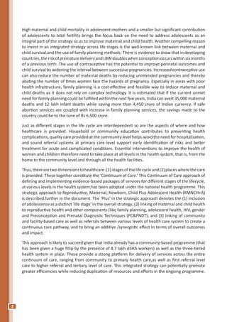 2
High maternal and child mortality in adolescent mothers and a smaller but significant contribution
of adolescents to total fertility brings the focus back on the need to address adolescents as an
integral part of the strategy so as to improve maternal and child health. Another compelling reason
to invest in an integrated strategy across life stages is the well-known link between maternal and
child survival,and the use of family planning methods. There is evidence to show that in developing
countries,theriskof prematuredeliveryand LBWdoubles when conception occurswithin six months
of a previous birth. The use of contraceptive has the potential to improve perinatal outcomes and
child survival by widening the interval between successive pregnancies. Increased contraceptive use
can also reduce the number of maternal deaths by reducing unintended pregnancies and thereby
abating the number of times women face the hazards of pregnancy. Especially in areas with poor
health infrastructure, family planning is a cost-effective and feasible way to reduce maternal and
child deaths as it does not rely on complex technology. It is estimated that if the current unmet
need for family planning could be fulfilled within the next five years, India can avert 35,000 maternal
deaths and 12 lakh infant deaths while saving more than 4,450 crore of Indian currency. If safe
abortion services are coupled with increase in family planning services, the savings made to the
country could be to the tune of Rs 6,500 crore.
Just as different stages in the life cycle are interdependent so are the aspects of where and how
healthcare is provided. Household or community education contributes to preventing health
complications, quality care provided at the community level helps avoid the need for hospitalisation,
and sound referral systems at primary care level support early identification of risks and better
treatment for acute and complicated conditions. Essential interventions to improve the health of
women and children therefore need to take place at all levels in the health system, that is, from the
home to the community level and through all the health facilities.
Thus, there are two dimensions to healthcare: (1) stages of the life cycle and (2) places where the care
is provided. These together constitute the ‘Continuum of Care.’ This Continuum of Care approach of
defining and implementing evidence-based packages of services for different stages of the lifecycle,
at various levels in the health system,has been adopted under the national health programme. This
strategic approach to Reproductive, Maternal, Newborn, Child Plus Adolescent Health (RMNCH+A)
is described further in the document. The ‘Plus’ in the strategic approach denotes the (1) inclusion
of adolescence as a distinct ‘life stage’ in the overall strategy; (2) linking of maternal and child health
to reproductive health and other components (like family planning, adolescent health, HIV, gender
and Preconception and Prenatal Diagnostic Techniques (PC&PNDT); and (3) linking of community
and facility-based care as well as referrals between various levels of health care system to create a
continuous care pathway, and to bring an additive /synergistic effect in terms of overall outcomes
and impact.
This approach is likely to succeed given that India already has a community-based programme (that
has been given a huge fillip by the presence of 8.7 lakh ASHA workers) as well as the three-tiered
health system in place. These provide a strong platform for delivery of services across the entire
continuum of care, ranging from community to primary health care,as well as first referral level
care to higher referral and tertiary level of care. This integrated strategy can potentially promote
greater efficiencies while reducing duplication of resources and efforts in the ongoing programme.
 