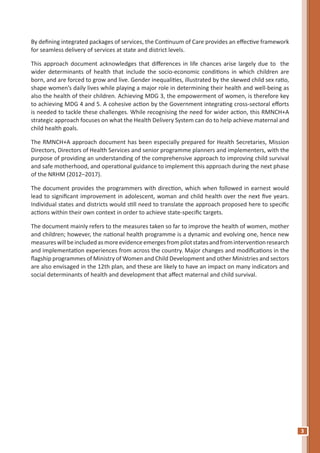 3
By defining integrated packages of services, the Continuum of Care provides an effective framework
for seamless delivery of services at state and district levels.
This approach document acknowledges that differences in life chances arise largely due to the
wider determinants of health that include the socio-economic conditions in which children are
born, and are forced to grow and live. Gender inequalities, illustrated by the skewed child sex ratio,
shape women’s daily lives while playing a major role in determining their health and well-being as
also the health of their children. Achieving MDG 3, the empowerment of women, is therefore key
to achieving MDG 4 and 5. A cohesive action by the Government integrating cross-sectoral efforts
is needed to tackle these challenges. While recognising the need for wider action, this RMNCH+A
strategic approach focuses on what the Health Delivery System can do to help achieve maternal and
child health goals.
The RMNCH+A approach document has been especially prepared for Health Secretaries, Mission
Directors, Directors of Health Services and senior programme planners and implementers, with the
purpose of providing an understanding of the comprehensive approach to improving child survival
and safe motherhood, and operational guidance to implement this approach during the next phase
of the NRHM (2012–2017).
The document provides the programmers with direction, which when followed in earnest would
lead to significant improvement in adolescent, woman and child health over the next five years.
Individual states and districts would still need to translate the approach proposed here to specific
actions within their own context in order to achieve state-specific targets.
The document mainly refers to the measures taken so far to improve the health of women, mother
and children; however, the national health programme is a dynamic and evolving one, hence new
measureswillbeincludedasmoreevidenceemergesfrompilotstatesandfrominterventionresearch
and implementation experiences from across the country. Major changes and modifications in the
flagship programmes of Ministry of Women and Child Development and other Ministries and sectors
are also envisaged in the 12th plan, and these are likely to have an impact on many indicators and
social determinants of health and development that affect maternal and child survival.
 