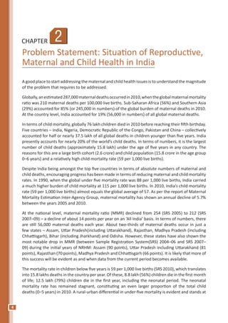 4
CHAPTER
Problem Statement: Situation of Reproductive,
Maternal and Child Health in India
A good place to start addressing the maternal and child health issues is to understand the magnitude
of the problem that requires to be addressed.
Globally,anestimated287,000maternaldeathsoccurredin2010,whentheglobalmaternalmortality
ratio was 210 maternal deaths per 100,000 live births. Sub-Saharan Africa (56%) and Southern Asia
(29%) accounted for 85% (or 245,000 in numbers) of the global burden of maternal deaths in 2010.
At the country level, India accounted for 19% (56,000 in numbers) of all global maternal deaths.
In terms of child mortality, globally 76 lakh children died in 2010 before reaching their ﬁfth birthday.
Five countries – India, Nigeria, Democratic Republic of the Congo, Pakistan and China – collectively
accounted for half or nearly 37.5 lakh of all global deaths in children younger than five years. India
presently accounts for nearly 20% of the world’s child deaths. In terms of numbers, it is the largest
number of child deaths (approximately 15.8 lakh) under the age of five years in any country. The
reasons for this are a large birth cohort (2.6 crore) and child population (15.8 crore in the age group
0–6 years) and a relatively high child mortality rate (59 per 1,000 live births).
Despite India being amongst the top five countries in terms of absolute numbers of maternal and
child deaths, encouraging progress has been made in terms of reducing maternal and child mortality
rates. In 1990, when the global under five mortality rate was 88 per 1,000 live births, India carried
a much higher burden of child mortality at 115 per 1,000 live births. In 2010, India’s child mortality
rate (59 per 1,000 live births) almost equals the global average of 57. As per the report of Maternal
Mortality Estimation Inter-Agency Group, maternal mortality has shown an annual decline of 5.7%
between the years 2005 and 2010.
At the national level, maternal mortality ratio (MMR) declined from 254 (SRS 2005) to 212 (SRS
2007–09) – a decline of about 14 points per year on an ‘All India’ basis. In terms of numbers, there
are still 56,000 maternal deaths each year. About two-thirds of maternal deaths occur in just a
few states – Assam, Uttar Pradesh(including Uttarakhand), Rajasthan, Madhya Pradesh (including
Chhattisgarh), Bihar (including Jharkhand) and Odisha. However, these states have also shown the
most notable drop in MMR (between Sample Registration System(SRS) 2004–06 and SRS 2007–
09) during the initial years of NRHM: Assam (90 points), Uttar Pradesh including Uttarakhand (81
points), Rajasthan (70 points), Madhya Pradesh and Chhattisgarh (66 points). It is likely that more of
this success will be evident as and when data from the current period becomes available.
The mortality rate in children below five years is 59 per 1,000 live births (SRS 2010), which translates
into 15.8 lakhs deaths in the country per year. Of these, 8.8 lakh (56%) children die in the first month
of life; 12.5 lakh (79%) children die in the first year, including the neonatal period. The neonatal
mortality rate has remained stagnant, constituting an even larger proportion of the total child
deaths (0–5 years) in 2010. A rural-urban differential in under-five mortality is evident and stands at
2
 
