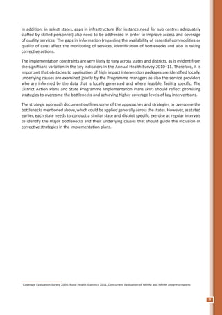 9
In addition, in select states, gaps in infrastructure (for instance,need for sub centres adequately
staffed by skilled personnel) also need to be addressed in order to improve access and coverage
of quality services. The gaps in information (regarding the availability of essential commodities or
quality of care) affect the monitoring of services, identification of bottlenecks and also in taking
corrective actions.
The implementation constraints are very likely to vary across states and districts, as is evident from
the significant variation in the key indicators in the Annual Health Survey 2010–11. Therefore, it is
important that obstacles to application of high impact intervention packages are identified locally,
underlying causes are examined jointly by the Programme managers as also the service providers
who are informed by the data that is locally generated and where feasible, facility specific. The
District Action Plans and State Programme Implementation Plans (PIP) should reflect promising
strategies to overcome the bottlenecks and achieving higher coverage levels of key interventions.
The strategic approach document outlines some of the approaches and strategies to overcome the
bottlenecks mentioned above, which could be applied generally across the states. However, as stated
earlier, each state needs to conduct a similar state and district specific exercise at regular intervals
to identify the major bottlenecks and their underlying causes that should guide the inclusion of
corrective strategies in the implementation plans.
1
Coverage Evaluation Survey 2009, Rural Health Statistics 2011, Concurrent Evaluation of NRHM and NRHM progress reports
 