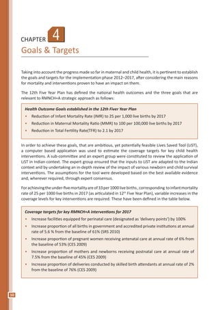 10
CHAPTER
Goals & Targets
Taking into account the progress made so far in maternal and child health, it is pertinent to establish
the goals and targets for the implementation phase 2012–2017, after considering the main reasons
for mortality and interventions proven to have an impact on them.
The 12th Five Year Plan has defined the national health outcomes and the three goals that are
relevant to RMNCH+A strategic approach as follows:
Health Outcome Goals established in the 12th Fiver Year Plan
•	 Reduction of Infant Mortality Rate (IMR) to 25 per 1,000 live births by 2017
•	 Reduction in Maternal Mortality Ratio (MMR) to 100 per 100,000 live births by 2017
•	 Reduction in Total Fertility Rate(TFR) to 2.1 by 2017
Coverage targets for key RMNCH+A interventions for 2017
•	 Increase facilities equipped for perinatal care (designated as ‘delivery points’) by 100%
•	 Increase proportion of all births in government and accredited private institutions at annual
rate of 5.6 % from the baseline of 61% (SRS 2010)
•	 Increase proportion of pregnant women receiving antenatal care at annual rate of 6% from
the baseline of 53% (CES 2009)
•	 Increase proportion of mothers and newborns receiving postnatal care at annual rate of
7.5% from the baseline of 45% (CES 2009)
•	 Increase proportion of deliveries conducted by skilled birth attendants at annual rate of 2%
from the baseline of 76% (CES 2009)
4
In order to achieve these goals, that are ambitious, yet potentially feasible Lives Saved Tool (LiST),
a computer based application was used to estimate the coverage targets for key child health
interventions. A sub-committee and an expert group were constituted to review the application of
LiST in Indian context. The expert group ensured that the inputs to LiST are adapted to the Indian
context and by undertaking an in-depth review of the impact of various newborn and child survival
interventions. The assumptions for the tool were developed based on the best available evidence
and, wherever required, through expert consensus.
Forachievingtheunder-fivemortalityareof33per1000livebirths,corresponding toinfantmortality
rate of 25 per 1000 live births in 2017 (as articulated in 12th
Five Year Plan), variable increases in the
coverage levels for key interventions are required. These have been defined in the table below.
 
