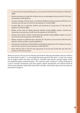 11
•	 Increase exclusive breast feeding rates at annual rate of 9.6% from the baseline of 36% (CES
2009)
•	 Reduce prevalence of under-five children who are underweight at annual rate of 5.5% from
the baseline of 45% (NFHS 3)
•	 Increase coverage of three doses of combined diphtheria-tetanus-pertussis (DTP3) (12–23
months) at annual rate of 3.5% from the baseline of 7% (CES 2009)
•	 Increase ORS use in under-five children with diarrhoea at annual rate of 7.2% from the
baseline of 43% (CES 2009)
•	 Reduce unmet need for family planning methods among eligible couples, married and
unmarried, at annual rate of 8.8% from the baseline of 21% (DLHS 3)
•	 Increase met need for modern family planning methods among eligible couples at annual
rate of 4.5% from the baseline of 47% (DLHS 3)
•	 Reduce anaemia in adolescent girls and boys (15–19 years) at annual rate of 6% from the
baseline of 56% and 30%, respectively(NFHS 3)
•	 Decrease the proportion of total fertility contributed by adolescents (15–19 years) at annual
rate of 3.8% per year from the baseline of 16% (NFHS 3)
•	 Raise child sex ratio in the 0–6 years age group at annual rate of 0.6% per year from the
baseline of 914 (Census 2011)
While the country aims to set one collective goal towards reducing preventable maternal, newborn
and child deaths by 2017, it is increasingly becoming apparent that there is varied and unequal
rate of progress within the states and districts. Therefore state specific coverage targets should
be established against existing baselines. The national & state ‘scorecard’ is being introduced as
a tool to increase transparency and track progress against reproductive and maternal health &
child survival indicators related with intervention coverage. More details about the score cards are
presented in Chapter 8.
 