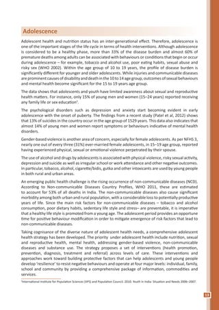 13
Adolescent health and nutrition status has an inter-generational effect. Therefore, adolescence is
one of the important stages of the life cycle in terms of health interventions. Although adolescence
is considered to be a healthy phase, more than 33% of the disease burden and almost 60% of
premature deaths among adults can be associated with behaviours or conditions that begin or occur
during adolescence – for example, tobacco and alcohol use, poor eating habits, sexual abuse and
risky sex (WHO 2002). Within the age group of 10 to 19 years, the profile of disease burden is
significantly different for younger and older adolescents. While injuries and communicable diseases
areprominentcausesofdisabilityanddeathinthe10to14agegroup,outcomesofsexualbehaviours
and mental health become significant for the 15 to 19 years age group.
The data shows that adolescents and youth have limited awareness about sexual and reproductive
health matters. For instance, only 15% of young men and women (15–24 years) reported receiving
any family life or sex education2
.
The psychological disorders such as depression and anxiety start becoming evident in early
adolescence with the onset of puberty. The findings from a recent study (Patel et al, 2012) shows
that 13% of suicides in the country occur in the age group of 1529 years. This data also indicates that
almost 14% of young men and women report symptoms or behaviours indicative of mental health
disorders.
Gender-based violence is another area of concern, especially for female adolescents. As per NFHS 3,
nearly one out of every three (31%) ever-married female adolescents, in 15–19 age group, reported
having experienced physical, sexual or emotional violence perpetrated by their spouse.
The use of alcohol and drugs by adolescents is associated with physical violence, risky sexual activity,
depression and suicide as well as irregular school or work attendance and other negative outcomes.
In particular, tobacco, alcohol, cigarette/bidis, gutka and other intoxicants are used by young people
in both rural and urban areas.
An emerging public health challenge is the rising occurrence of non-communicable diseases (NCD).
According to Non-communicable Diseases Country Profiles, WHO 2011, these are estimated
to account for 53% of all deaths in India. The non-communicable diseases also cause significant
morbidity among both urban and rural population, with a considerable loss to potentially productive
years of life. Since the main risk factors for non-communicable diseases – tobacco and alcohol
consumption, poor dietary habits, sedentary life style and stress– are preventable, it is imperative
that a healthy life style is promoted from a young age. The adolescent period provides an opportune
time for positive behaviour modification in order to mitigate emergence of risk factors that lead to
non-communicable diseases.
Taking cognisance of the diverse nature of adolescent health needs, a comprehensive adolescent
health strategy has been developed. The priority under adolescent health include nutrition, sexual
and reproductive health, mental health, addressing gender-based violence, non-communicable
diseases and substance use. The strategy proposes a set of interventions (health promotion,
prevention, diagnosis, treatment and referral) across levels of care. These interventions and
approaches work toward building protective factors that can help adolescents and young people
develop ‘resilience’ to resist negative behaviours and operate at four major levels: individual, family,
school and community by providing a comprehensive package of information, commodities and
services.
2
International Institute for Population Sciences (IIPS) and Population Council. 2010. Youth in India: Situation and Needs 2006–2007.
Adolescence
 