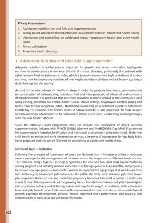14
1.	Adolescent Nutrition and Folic Acid Supplementation
Adequate nutrition in adolescence is important for growth and sexual maturation. Inadequate
nutrition in adolescence can enhance the risk of chronic diseases, particularly if combined with
other adverse lifestyle behaviours. India, which is typically known for a high prevalence of under-
nutrition, now has increasing numbers of overweight and obese children and adolescents, posing a
dual challenge for the country.
As part of the new adolescent health strategy, in order to generate awareness, communication
on consumption of balanced diet, nutritious food and inter-generational effects of malnutrition is
deemed essential. It is proposed that nutrition education sessions be held at the community level
using existing platforms like VHND, Kishori Diwas, school setting, Anaganwadi Centres (AWC) and
Nehru Yuva Kendra Sangathan (NYKS). Nutritional counselling on a dedicated quarterly Adolescent
Health Day (to coincide with Kishori Diwas in SABLA districts) is also proposed. To make deeper
inroads, nutrition education is to be included in school curriculum, establishing working linkages
with ‘Sakshar Bharat’ Abhiyan.
Since the National Health Programme does not include the component of direct nutrition
supplementation, linkages with MWCD (SABLA scheme) and MoHRD (Mid-Day Meal Programme)
for supplementary nutrition, fortification and nutritional assessment is to be prioritised. Under the
child health screening and early intervention services, screening of adolescents for low Body Mass
Index proposed and this will be followed by counselling at adolescent health clinics.
National Iron + Initiative
Following the principle of ‘continuum of care’, the National Iron + Initiative provides a minimum
service package for the management of anaemia across life stages and at different levels of care.
This initiative brings together existing programmes for iron and folic acid (IFA) supplementation
among pregnant and lactating women and children in the age group of 6–60 months, and proposes
to include new age groups (adolescents ; women in reproductive age group). It is well known that
iron deficiency in adolescent girls influences the entire life cycle since anaemic girls have lower
pre-pregnancy stores of iron and therefore pregnancy becomes too short a period to build iron
stores to meet the requirements of the growing foetus. Iron-deficient adolescent girls have a higher
risk of preterm delivery and of having babies with low birth weight. In addition, both adolescent
boys and girls benefit in multiple ways with improvement in their iron status: improved physical
growth, cognitive development, physical fitness, improved work performance and capacity, and
concentration in daily tasks and school performance.
Priority interventions
1.	 Adolescent nutrition; iron and folic acid supplementation
2.	 Facility-based adolescent reproductive and sexual health services (Adolescent health clinics)
3.	 Information and counselling on adolescent sexual reproductive health and other health
issues
4.	 Menstrual hygiene
5.	 Preventive health checkups
 