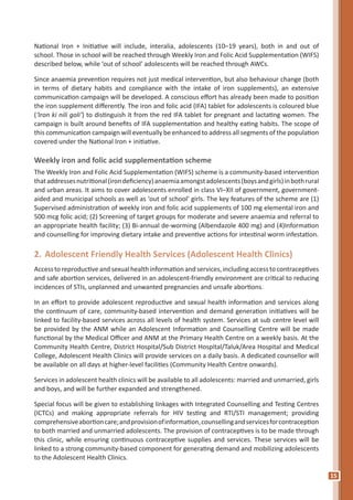 15
National Iron + Initiative will include, interalia, adolescents (10–19 years), both in and out of
school. Those in school will be reached through Weekly Iron and Folic Acid Supplementation (WIFS)
described below, while ‘out of school’ adolescents will be reached through AWCs.
Since anaemia prevention requires not just medical intervention, but also behaviour change (both
in terms of dietary habits and compliance with the intake of iron supplements), an extensive
communication campaign will be developed. A conscious effort has already been made to position
the iron supplement differently. The iron and folic acid (IFA) tablet for adolescents is coloured blue
(‘Iron ki nili goli’) to distinguish it from the red IFA tablet for pregnant and lactating women. The
campaign is built around benefits of IFA supplementation and healthy eating habits. The scope of
this communication campaign will eventually be enhanced to address all segments of the population
covered under the National Iron + initiative.
Weekly iron and folic acid supplementation scheme
The Weekly Iron and Folic Acid Supplementation (WIFS) scheme is a community-based intervention
thataddressesnutritional(irondeficiency)anaemiaamongstadolescents(boysandgirls)inbothrural
and urban areas. It aims to cover adolescents enrolled in class VI–XII of government, government-
aided and municipal schools as well as ‘out of school’ girls. The key features of the scheme are (1)
Supervised administration of weekly iron and folic acid supplements of 100 mg elemental iron and
500 mcg folic acid; (2) Screening of target groups for moderate and severe anaemia and referral to
an appropriate health facility; (3) Bi-annual de-worming (Albendazole 400 mg) and (4)Information
and counselling for improving dietary intake and preventive actions for intestinal worm infestation.
2.	Adolescent Friendly Health Services (Adolescent Health Clinics)
Accesstoreproductiveandsexualhealthinformationandservices,includingaccesstocontraceptives
and safe abortion services, delivered in an adolescent-friendly environment are critical to reducing
incidences of STIs, unplanned and unwanted pregnancies and unsafe abortions.
In an effort to provide adolescent reproductive and sexual health information and services along
the continuum of care, community-based intervention and demand generation initiatives will be
linked to facility-based services across all levels of health system. Services at sub centre level will
be provided by the ANM while an Adolescent Information and Counselling Centre will be made
functional by the Medical Officer and ANM at the Primary Health Centre on a weekly basis. At the
Community Health Centre, District Hospital/Sub District Hospital/Taluk/Area Hospital and Medical
College, Adolescent Health Clinics will provide services on a daily basis. A dedicated counsellor will
be available on all days at higher-level facilities (Community Health Centre onwards).
Services in adolescent health clinics will be available to all adolescents: married and unmarried, girls
and boys, and will be further expanded and strengthened.
Special focus will be given to establishing linkages with Integrated Counselling and Testing Centres
(ICTCs) and making appropriate referrals for HIV testing and RTI/STI management; providing
comprehensiveabortioncare;andprovisionofinformation,counsellingandservicesforcontraception
to both married and unmarried adolescents. The provision of contraceptives is to be made through
this clinic, while ensuring continuous contraceptive supplies and services. These services will be
linked to a strong community-based component for generating demand and mobilizing adolescents
to the Adolescent Health Clinics.
 