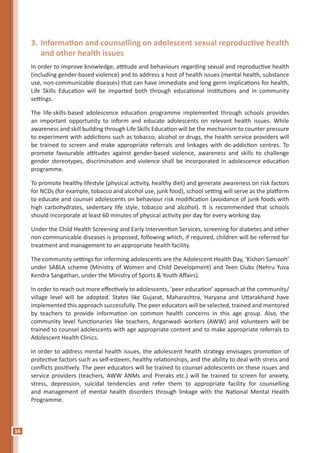 16
3.	Information and counselling on adolescent sexual reproductive health
and other health issues
In order to improve knowledge, attitude and behaviours regarding sexual and reproductive health
(including gender-based violence) and to address a host of health issues (mental health, substance
use, non-communicable diseases) that can have immediate and long germ implications for health,
Life Skills Education will be imparted both through educational institutions and in community
settings.
The life-skills-based adolescence education programme implemented through schools provides
an important opportunity to inform and educate adolescents on relevant health issues. While
awareness and skill building through Life Skills Education will be the mechanism to counter pressure
to experiment with addictions such as tobacco, alcohol or drugs, the health service providers will
be trained to screen and make appropriate referrals and linkages with de-addiction centres. To
promote favourable attitudes against gender-based violence, awareness and skills to challenge
gender stereotypes, discrimination and violence shall be incorporated in adolescence education
programme.
To promote healthy lifestyle (physical activity, healthy diet) and generate awareness on risk factors
for NCDs (for example, tobacco and alcohol use, junk food), school setting will serve as the platform
to educate and counsel adolescents on behaviour risk modification (avoidance of junk foods with
high carbohydrates, sedentary life style, tobacco and alcohol). It is recommended that schools
should incorporate at least 60 minutes of physical activity per day for every working day.
Under the Child Health Screening and Early Intervention Services, screening for diabetes and other
non-communicable diseases is proposed, following which, if required, children will be referred for
treatment and management to an appropriate health facility.
The community settings for informing adolescents are the Adolescent Health Day, ‘Kishori Samooh’
under SABLA scheme (Ministry of Women and Child Development) and Teen Clubs (Nehru Yuva
Kendra Sangathan, under the Ministry of Sports & Youth Affairs).
In order to reach out more effectively to adolescents, ‘peer education’ approach at the community/
village level will be adopted. States like Gujarat, Maharashtra, Haryana and Uttarakhand have
implemented this approach successfully. The peer educators will be selected, trained and mentored
by teachers to provide information on common health concerns in this age group. Also, the
community level functionaries like teachers, Anganwadi workers (AWW) and volunteers will be
trained to counsel adolescents with age appropriate content and to make appropriate referrals to
Adolescent Health Clinics.
In order to address mental health issues, the adolescent health strategy envisages promotion of
protective factors such as self-esteem, healthy relationships, and the ability to deal with stress and
conflicts positively. The peer educators will be trained to counsel adolescents on these issues and
service providers (teachers, AWW ANMs and Preraks etc.) will be trained to screen for anxiety,
stress, depression, suicidal tendencies and refer them to appropriate facility for counselling
and management of mental health disorders through linkage with the National Mental Health
Programme.
 