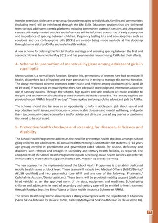 17
Inordertoreduceadolescentpregnancy,focusedmessagingtoindividuals,familiesandcommunities
(including men) will be reinforced through the Life Skills Education sessions that are delivered
from various adolescent centric platforms including community outreach sessions and Anganwadi
centres. All newly-married couples and influencers will be informed about risks of early conception
and importance of spacing between children. Pregnancy testing kits and contraceptives such as
condoms and oral contraceptive pills (OCPs) are already being made available at the doorstep
through home visits by ASHAs and male health workers.
A new scheme for delaying the first birth after marriage and ensuring spacing between the first and
second child was launched in May 2012 and has provision for incentivising ASHAs for their efforts.
4.	Scheme for promotion of menstrual hygiene among adolescent girls in
rural India:
Menstruation is a normal body function. Despite this, generations of women have had to endure ill
health, discomfort, lack of hygiene and even personal risk in trying to manage this normal function.
The above-mentioned scheme promotes better health and hygiene among adolescent girls (aged 10
to 19 years) in rural areas by ensuring that they have adequate knowledge and information about the
use of sanitary napkins. Through the scheme, high quality and safe products are made available to
the girls and environmentally safe disposal mechanisms are made accessible. The sanitary napkins are
provided under NRHM’s brand ‘Free days’. These napkins are being sold to adolescent girls by ASHAs.
The scheme should also be seen as an opportunity to inform adolescent girls about sexual and
reproductive health issues, nutrition, non-communicable diseases and mental well being, and guide
them to community-based counsellors and/or adolescent clinics in case of any queries or problems
that need to be addressed.
5.	Preventive health checkups and screening for diseases, deficiency and
disability
The School Health Programme addresses the need for preventive health checkups amongst school
going children and adolescents. Bi-annual health screening is undertaken for students (6–18 years
age group) enrolled in government and government-aided schools for disease, deficiency and
disability, with referrals and linkages to secondary and tertiary health facilities, as required. The
components of the School Health Programme include screening, basic health services and referral;
immunization; micronutrient supplementation (IFA, Vitamin A) and de-worming.
The new approach in the implementation of the School Health Programme is to establish dedicated
mobile health teams at block level. These teams will include two Medical Officers (MBBS/Dental/
AYUSH qualified) and two paramedics (one ANM and any one of the following: Pharmacist/
Ophthalmic Assistant/Dental assistant). These teams will be provided mobility support (dedicated
hired vehicle) as per the approved norm of the state, equipment and medicines. School-going
children and adolescents in need of secondary and tertiary care will be entitled to free treatment
through Rastriya Swasthya Bima Yojona or State Health Insurance Scheme or NRHM.
The School Health Programme also requires a strong convergence with the Department of Education
(Sarva Siksha Abhiyaan for classes I to VIII; Rastriya Madhyamik Shiksha Abhiyaan for classes IX to XII).
 