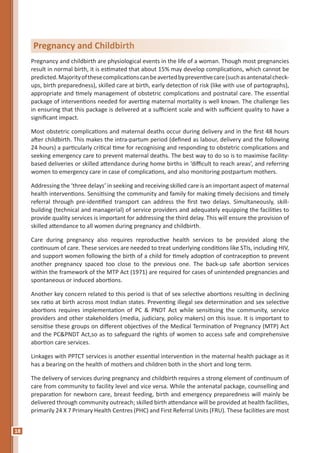 18
Pregnancy and childbirth are physiological events in the life of a woman. Though most pregnancies
result in normal birth, it is estimated that about 15% may develop complications, which cannot be
predicted.Majorityofthesecomplicationscanbeavertedbypreventivecare(suchasantenatalcheck-
ups, birth preparedness), skilled care at birth, early detection of risk (like with use of partographs),
appropriate and timely management of obstetric complications and postnatal care. The essential
package of interventions needed for averting maternal mortality is well known. The challenge lies
in ensuring that this package is delivered at a sufficient scale and with sufficient quality to have a
significant impact.
Most obstetric complications and maternal deaths occur during delivery and in the first 48 hours
after childbirth. This makes the intra-partum period (defined as labour, delivery and the following
24 hours) a particularly critical time for recognising and responding to obstetric complications and
seeking emergency care to prevent maternal deaths. The best way to do so is to maximise facility-
based deliveries or skilled attendance during home births in ‘difficult to reach areas’, and referring
women to emergency care in case of complications, and also monitoring postpartum mothers.
Addressing the ‘three delays’ in seeking and receiving skilled care is an important aspect of maternal
health interventions. Sensitising the community and family for making timely decisions and timely
referral through pre-identified transport can address the first two delays. Simultaneously, skill-
building (technical and managerial) of service providers and adequately equipping the facilities to
provide quality services is important for addressing the third delay. This will ensure the provision of
skilled attendance to all women during pregnancy and childbirth.
Care during pregnancy also requires reproductive health services to be provided along the
continuum of care. These services are needed to treat underlying conditions like STIs, including HIV,
and support women following the birth of a child for timely adoption of contraception to prevent
another pregnancy spaced too close to the previous one. The back-up safe abortion services
within the framework of the MTP Act (1971) are required for cases of unintended pregnancies and
spontaneous or induced abortions.
Another key concern related to this period is that of sex selective abortions resulting in declining
sex ratio at birth across most Indian states. Preventing illegal sex determination and sex selective
abortions requires implementation of PC & PNDT Act while sensitising the community, service
providers and other stakeholders (media, judiciary, policy makers) on this issue. It is important to
sensitise these groups on different objectives of the Medical Termination of Pregnancy (MTP) Act
and the PC&PNDT Act,so as to safeguard the rights of women to access safe and comprehensive
abortion care services.
Linkages with PPTCT services is another essential intervention in the maternal health package as it
has a bearing on the health of mothers and children both in the short and long term.
The delivery of services during pregnancy and childbirth requires a strong element of continuum of
care from community to facility level and vice versa. While the antenatal package, counselling and
preparation for newborn care, breast feeding, birth and emergency preparedness will mainly be
delivered through community outreach; skilled birth attendance will be provided at health facilities,
primarily 24 X 7 Primary Health Centres (PHC) and First Referral Units (FRU). These facilities are most
Pregnancy and Childbirth
 