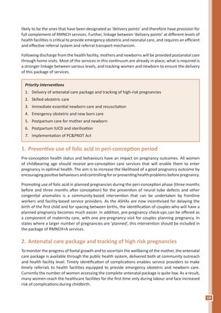 19
likely to be the ones that have been designated as ‘delivery points’ and therefore have provision for
full complement of RMNCH services. Further, linkage between ‘delivery points’ at different levels of
health facilities is critical to provide emergency obstetric and neonatal care, and requires an efficient
and effective referral system and referral transport mechanism.
Following discharge from the health facility, mothers and newborns will be provided postanatal care
through home visits. Most of the services in this continuum are already in place; what is required is
a stronger linkage between various levels, and tracking women and newborn to ensure the delivery
of this package of services.
Priority interventions
1.	 Delivery of antenatal care package and tracking of high-risk pregnancies
2.	 Skilled obstetric care
3.	 Immediate essential newborn care and resuscitation
4.	 Emergency obstetric and new born care
5.	 Postpartum care for mother and newborn
6.	 Postpartum IUCD and sterilisation
7.	 Implementation of PC&PNDT Act
1.	Preventive use of folic acid in peri-conception period
Pre-conception health status and behaviours have an impact on pregnancy outcomes. All women
of childbearing age should receive pre-conception care services that will enable them to enter
pregnancy in optimal health. The aim is to increase the likelihood of a good pregnancy outcome by
encouragingpositivebehavioursandcontrollingfororpreventinghealthproblemsbeforepregnancy.
Promoting use of folic acid in planned pregnancies during the peri-conception phase (three months
before and three months after conception) for the prevention of neural tube defects and other
congenital anomalies is a community-based intervention that can be undertaken by frontline
workers and facility-based service providers. As the ASHAs are now incentivised for delaying the
birth of the first child and for spacing between births, the identification of couples who will have a
planned pregnancy becomes much easier. In addition, pre-pregnancy check-ups can be offered as
a component of maternity care, with one pre-pregnancy visit for couples planning pregnancy. In
states where a larger number of pregnancies are ‘planned’, this intervention should be included in
the package of RMNCH+A services.
2.	Antenatal care package and tracking of high risk pregnancies
To monitor the progress of foetal growth and to ascertain the wellbeing of the mother, the antenatal
care package is available through the public health system, delivered both at community outreach
and health facility level. Timely identification of complications enables service providers to make
timely referrals to health facilities equipped to provide emergency obstetric and newborn care.
Currently the number of women accessing the complete antenatal package is quite low. As a result,
many women reach the healthcare facilities for the first time only during labour and face increased
risk of complications during childbirth.
 