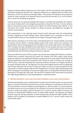 20
Pregnancy testing to detect pregnancy at an early stage is the first step towards early registration,
and timely and quality antenatal care. Pregnancy Testing Kits are supplied under the brand name
Nishchay to all the sub centres and through ASHAs. The provision for testing for early pregnancy
should be made accessible to all adolescent girls (unmarried and married), as it is to the women,
that is, across the reproductive age group.
Universal access to full antenatal package that includes counselling and preparation for newborn
care, breast feeding, birth and emergency preparedness should be the focus of service delivery
both at community outreach and facility level. Mother and Child Tracking system (MCTS) is one
mechanism that enables service providers to follow up women and programme managers to
monitor service delivery.
Birth preparedness in the antenatal period should include discussion with the mother/family
members regarding the health facilities where skilled obstetric care is available as well as the
transport facilities that are now available free of charge in the public health system.
With anaemia emerging as one of the major contributing factors for maternal deaths, line listing
of severely anaemic women, tracking pregnant women with severe anaemia for treatment and
tracking these women during pregnancy and childbirth must receive high priority. The ANMs and
PHC In-charges have been identified as the nodal officers for this purpose and must ensure timely
and appropriate management of severely anaemic women. In malaria endemic areas, provision of
insecticidal bed nets and timely checkup of anaemia is required.
Parent-to-child transmission of HIV is a major route of new and emerging HIV infections in children.
Children born to women living with HIV acquire HIV infection from their mother, either during
pregnancy, delivery or through breast feeding. In pregnant women, early initiation of Anti Retroviral
Therapy significantly reduces HIV transmission from mother-to-child. To enhance the coverage of
PPTCT services, universal confidential HIV screening should be included as an integral component
of routine antenatal check-up. The objective is to ensure that pregnant women who are diagnosed
with HIV get linked with HIV services for their own health, as well as to ensure prevention of HIV
transmission to newborn babies under the PPTCT programme. Currently, single dose Nevirapine (Sd
NVP) is being given as prophylaxis at the onset of labour pains or during delivery followed by Syrup
Nevirapine to the baby soon after birth. The new PPTCT Guidelines 2012 recommend moving from
the single-drug prophylaxis to multi-drug prophylaxis in a phased manner.
3.	Skilled obstetric care and essential newborn care and resuscitation
Operationalizing delivery points: Health facilities located across the health system are now assessed
against a minimum benchmark of performance (number of deliveries conducted per month as one
of the parameters of service utilisation) and designated as ‘delivery points’. As a policy decision,
the delivery points are to be prioritised for the allocation of resources (infrastructure and human
resources, drugs and supplies, referral transport etc.) in order to ensure quality of services and
provision of comprehensive RMNCH services at these health facilities. This approach has helped
to direct resources and focus attention on those facilities that already have higher footfalls. These
facilities will be branded and positioned as quality RMNCH+A 24 X 7 service centres within the
public health system.
 