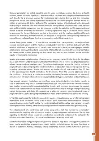 21
Demand generation for skilled obstetric care: In order to motivate women to deliver at health
facilities, Janani Suraksha Yojana (JSY) was launched as a scheme with the provision of conditional
cash transfer to a pregnant woman for institutional care during delivery and the immediate
postpartum period. One of the objectives is to reach the unreached pregnant women (nearly 7.5
million a year) who still deliver at home. The increasing number of institutional births demands
that quality of antenatal care with identification and timely referral of complicated cases, delivery
care and immediate postpartum care be improved in order to capitalise on this opportunity and
reduce maternal morbidity and mortality. The forty-eight hours stay at the health facility should
be promoted for the well-being and survival of the mother and the newborn. Additional focus is
required for motivating mother/family for the adoption of postpartum family planning method and
counselling on exclusive breast feeding, immunisation and child care practices.
A new development under JSY is the decision to make direct cash payments through AADHAR
enabled payment system and this has been introduced in forty-three districts to begin with. This
requires enrolment of all potential JSY beneficiaries on the MCTS portal, facilitating registration for
AADHAR and opening/linking bank accounts to AADHAR for all potential JSY beneficiaries that do
not have AADHAR number, entering AADHAR details and bank account numbers on the portal for
regular reviewing and monitoring.
Service guarantees and elimination of out-of-pocket expenses: Janani Shishu Suraksha Karyakram
(JSSK) is an initiative under the overall umbrella of NRHM that aims to reduce out-of-pocket expenses
related to maternal and newborn care. The scheme implemented across the country entitles all
pregnant women delivering in public health institutions to absolutely free and no expense delivery,
including caesarean section. Similar entitlements are in place for all sick newborn (first 30 days
of life) accessing public health institutions for treatment. While the scheme addresses one of
the bottlenecks in terms of accessing services (by eliminating/reducing out-of-pocket expenses),
utilisation may still be a bottleneck due to issues related with hygiene, sanitation and staff behaviour.
Free assured transport (ambulance service) from home to health facility, inter-facility transfer in
case of referral and drop back is an entitlement under JSSK. This provision of the scheme addresses
level II delays on account of transport availability. Vehicles with provision for advanced life support,
trained staff and equipment are made available with the ambulance to manage emergencies during
transit. Ambulances with basic life support are in place to transport non-complicated cases of
pregnant women. JSSK is being implemented in all states and union territories across the country.
In‘hard-to-reachareas’the‘lastmile’connectivityrequiresinnovations anduseofinformaltransport
methods to reach the health facility or to an access point from where ambulances can transport
pregnant women to the health facility. For routine drop back facilities, a low-cost transport network
is being established working either through the government mechanism or through outsourcing.
The establishment of a centralised call centre along-with a toll free number is a mandatory
requirement for providing referral transport services to pregnant women and neonates. The decision
regarding the kind of vehicle to use for an individual request is to be taken at the call centre for
efficient utilisation of vehicles. Call centre numbers are to be widely publicised.
Mechanisms are also being put in place for grievance redressal. Help desks and suggestion/complaint
boxes can be established at government health facilities or helplines can be made functional at
district or state level. Names, addresses, emails, telephones, mobiles and fax numbers of grievance
 