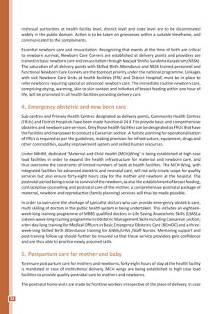 22
redressal authorities at health facility level, district level and state level are to be disseminated
widely in the public domain. Action is to be taken on grievances within a suitable timeframe, and
communicated to the complainants.
Essential newborn care and resuscitation: Recognizing that events at the time of birth are critical
to newborn survival, Newborn Care Corners are established at delivery points and providers are
trained in basic newborn care and resuscitation through Navjaat Shishu Suraksha Karyakram (NSSK).
The saturation of all delivery points with Skilled Birth Attendance and NSSK trained personnel and
functional Newborn Care Corners are the topmost priority under the national programme. Linkages
with sick Newborn Care Units at health facilities (FRU and District Hospital) must be in place to
refer newborns requiring special or advanced newborn care. The immediate routine newborn care,
comprising drying, warming, skin to skin contact and initiation of breast feeding within one hour of
life, will be promoted in all health facilities providing delivery care.
4.	Emergency obstetric and new born care
Sub centres and Primary Health Centres designated as delivery points, Community Health Centres
(FRUs) and District Hospitals have been made functional 24 X 7 to provide basic and comprehensive
obstetric and newborn care services. Only those health facilities can be designated as FRUs that have
the facilities and manpower to conduct a Caesarian section. A holistic planning for operationalisation
of FRUs is required as per the guidelines, making provision for infrastructure, equipment, drugs and
other commodities, quality improvement system and skilled human resources.
Under NRHM, dedicated ‘Maternal and Child Health (MCH)Wing’ is being established at high case
load facilities in order to expand the health infrastructure for maternal and newborn care, and
thus overcome the constraints of limited numbers of beds at health facilities. The MCH Wing, with
integrated facilities for advanced obstetric and neonatal care, will not only create scope for quality
services but also ensure forty-eight hours stay for the mother and newborn at the hospital. The
postnatal period being crucial to survival of the newborn, as also the establishment of breast feeding,
contraceptive counselling and postnatal care of the mother, a comprehensive postnatal package of
maternal, newborn and reproductive (family planning) services will thus be made possible.
In order to overcome the shortage of specialist doctors who can provide emergency obstetric care,
multi skilling of doctors in the public health system is being undertaken. This includes an eighteen-
week-long training programme of MBBS qualified doctors in Life Saving Anaesthetic Skills (LSAS);a
sixteen-week-long training programme in Obstetric Management Skills including Caesarean section;
a ten-day-long training for Medical Officers in Basic Emergency Obstetric Care (BEmOC) and a three-
week-long Skilled Birth Attendance training for ANMs/LHVs /Staff Nurses. Mentoring support and
post-training follow up should further be ensured so that these service providers gain confidence
and are thus able to practice newly acquired skills.
5.	Postpartum care for mother and baby
To ensure postpartum care for mothers and newborns, forty-eight hours of stay at the health facility
is mandated in case of institutional delivery. MCH wings are being established in high case load
facilities to provide quality postnatal care to mothers and newborns.
The postnatal home visits are made by frontline workers irrespective of the place of delivery. In case
 