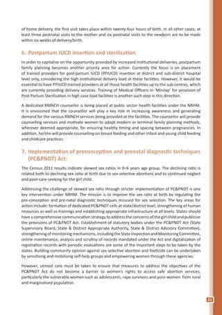 23
of home delivery, the first visit takes place within twenty-four hours of birth. In all other cases, at
least three postnatal visits to the mother and six postnatal visits to the newborn are to be made
within six weeks of delivery/birth.
6.	Postpartum IUCD insertion and sterilisation
In order to capitalise on the opportunity provided by increased institutional deliveries, postpartum
family planning becomes another priority area for action. Currently the focus is on placement
of trained providers for post-partum IUCD (PPIUCD) insertion at district and sub-district hospital
level only, considering the high institutional delivery load at these facilities. However, it would be
essential to have PPIUCD trained providers at all those health facilities up to the sub centres, which
are currently providing delivery services. Training of Medical Officers in ‘Minilap’ for provision of
Post-Partum Sterilisation in high case load facilities is another such step in this direction.
A dedicated RMNCH counsellor is being placed at public sector health facilities under the NRHM.
It is envisioned that the counsellor will play a key role in increasing awareness and generating
demand for the various RMNCH services being provided at the facilities. The counsellor will provide
counselling services and motivate women to adopt modern or terminal family planning methods,
wherever deemed appropriate, for ensuring healthy timing and spacing between pregnancies. In
addition, he/she will provide counselling on breast feeding and other infant and young child feeding
and childcare practices.
7.	Implementation of preconception and prenatal diagnostic techniques
(PC&PNDT) Act:
The Census 2011 results indicate skewed sex ratios in 0–6 years age group. The declining ratio is
related both to declining sex ratio at birth due to sex-selective abortions and to continued neglect
and poor care-seeking for the girl child.
Addressing the challenge of skewed sex ratio through stricter implementation of PC&PNDT is one
key intervention under NRHM. The mission is to improve the sex ratio at birth by regulating the
pre-conception and pre-natal diagnostic techniques misused for sex selection. The key areas for
action include: formation of dedicated PC&PNDT cells at state/district level, strengthening of human
resources as well as trainings and establishing appropriate infrastructure at all levels. States should
have a comprehensive communication strategy to address the concerns of the girl child and publicise
the provisions of PC&PNDT Act. Establishment of statutory bodies under the PC&PNDT Act (State
Supervisory Board, State & District Appropriate Authority, State & District Advisory Committee),
strengthening of monitoring mechanisms, including the State Inspection and Monitoring Committee,
online maintenance, analysis and scrutiny of records mandated under the Act and digitalisation of
registration records with periodic evaluations are some of the important steps to be taken by the
states. Building community opinion against sex selective abortion and foeticide can be undertaken
by sensitising and mobilising self-help groups and empowering women through these agencies.
However, utmost care must be taken to ensure that measures to address the objectives of the
PC&PNDT Act do not become a barrier to women’s rights to access safe abortion services,
particularly the vulnerable women such as adolescents, rape survivors and poor women from rural
and marginalised population.
 