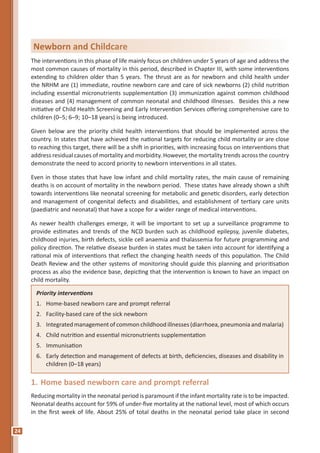 24
The interventions in this phase of life mainly focus on children under 5 years of age and address the
most common causes of mortality in this period, described in Chapter III, with some interventions
extending to children older than 5 years. The thrust are as for newborn and child health under
the NRHM are (1) immediate, routine newborn care and care of sick newborns (2) child nutrition
including essential micronutrients supplementation (3) immunization against common childhood
diseases and (4) management of common neonatal and childhood illnesses. Besides this a new
initiative of Child Health Screening and Early Intervention Services offering comprehensive care to
children (0–5; 6–9; 10–18 years) is being introduced.
Given below are the priority child health interventions that should be implemented across the
country. In states that have achieved the national targets for reducing child mortality or are close
to reaching this target, there will be a shift in priorities, with increasing focus on interventions that
address residual causes of mortality and morbidity. However, the mortality trends across the country
demonstrate the need to accord priority to newborn interventions in all states.
Even in those states that have low infant and child mortality rates, the main cause of remaining
deaths is on account of mortality in the newborn period. These states have already shown a shift
towards interventions like neonatal screening for metabolic and genetic disorders, early detection
and management of congenital defects and disabilities, and establishment of tertiary care units
(paediatric and neonatal) that have a scope for a wider range of medical interventions.
As newer health challenges emerge, it will be important to set up a surveillance programme to
provide estimates and trends of the NCD burden such as childhood epilepsy, juvenile diabetes,
childhood injuries, birth defects, sickle cell anaemia and thalassemia for future programming and
policy direction. The relative disease burden in states must be taken into account for identifying a
rational mix of interventions that reflect the changing health needs of this population. The Child
Death Review and the other systems of monitoring should guide this planning and prioritisation
process as also the evidence base, depicting that the intervention is known to have an impact on
child mortality.
Priority interventions
1. Home-based newborn care and prompt referral
2. Facility-based care of the sick newborn
3. Integrated management of common childhood illnesses (diarrhoea, pneumonia and malaria)
4. Child nutrition and essential micronutrients supplementation
5. Immunisation
6. Early detection and management of defects at birth, deficiencies, diseases and disability in
children (0–18 years)
1. Home based newborn care and prompt referral
Reducing mortality in the neonatal period is paramount if the infant mortality rate is to be impacted.
Neonatal deaths account for 59% of under-five mortality at the national level, most of which occurs
in the first week of life. About 25% of total deaths in the neonatal period take place in second
Newborn and Childcare
 