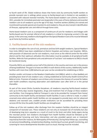 25
to fourth week of life. Global evidence shows that home visits by community health workers to
provide neonatal care in settings where access to facility-based care is limited or not available is
associated with reduced neonatal mortality. The home-based newborn care scheme, launched in
2011, provides for immediate postnatal care (especially in the cases of home delivery) and essential
newborn care to all newborns up to the age of 42 days. Frontline workers (ASHAs) are trained and
incentivised to provide special care to preterms and newborns; they are also trained in identification
of illnesses, appropriate care and referral through home visits.
Home-based newborn care as a component of continuum of care for newborns and linkages with
facility-based care for prompt referral of sick newborns is critical to improving survival in this age
group. In the same way, newborns discharged from the Special Newborn Care Units must be followed
up at home by frontline workers.
2.	Facility-based care of the sick newborns
In order to strengthen the care of sick, premature and low birth weight newborns, Special Newborn
Care Units (SNCU) have been established at District Hospitals and tertiary care hospitals. SNCUs,
with provision of advanced care for sick newborns, must serve as the referral centre for the entire
district and for their optimum utilisation this information must be available at all peripheral health
facilities. Referrals from peripheral units and admission of ‘out born’ sick newborns to SNCUs should
be monitored closely.
Presently SNCUs are available across half of the districts in the country and more are in the process
of being established. The goal is to have one SNCU in each district of the country. Additionally, health
facilities with more than 3,000 deliveries per year can be considered for establishing an SNCU.
Another smaller unit known as the Newborn Stabilisation Unit (NBSU), which is a four-bedded unit
providing basic level of sick newborn care, is being established at Community Health Centres/First
Referral Units. Provision of newborn care at these units increases the chances of survival for babies
with health conditions requiring observation and stabilisation soon after birth or in the period
thereafter.
As part of the Janani Shishu Suraksha Karyakram, all newborns requiring facility-based newborn
care up to thirty days receive diagnostics, drugs and treatment free of charge at these newborn
care facilities. Free Emergency Referral Transport is also to be provided for transport from home/
community to the health facility and between health facilities in case a referral is made. In under/
unserved areas where public health facilities are not equipped to provide basic and /or advanced
obstetric and neonatal care, credible private institutions can be accredited for providing these
services till the time the public health facilities are strengthened.
Follow up of the sick newborn after discharge from the newborn facilities should be an integral
component of neonatal care. These newborns are not only at increased risk of mortality but also
of developing long term sequelae as a result of insult to the brain and other body organs during
the neonatal period. Sick newborns discharged from health facilities should be followed up for
Developmental Screening and Early Intervention and also provided special care or treatment
required by them (for instance, for Retinopathy of Prematurity). During these follow ups, counselling
on exclusive breastfeeding, complementary feeding, monitoring of survival, growth monitoring, and
screening for neuro-developmental disorders (such as visual, hearing) must be included.
 
