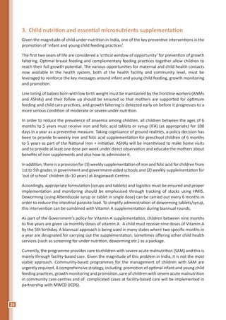 26
3.	Child nutrition and essential micronutrients supplementation
Given the magnitude of child under-nutrition in India, one of the key preventive interventions is the
promotion of ‘infant and young child feeding practices’.
The first two years of life are considered a ‘critical window of opportunity’ for prevention of growth
faltering. Optimal breast feeding and complementary feeding practices together allow children to
reach their full growth potential. The various opportunities for maternal and child health contacts
now available in the health system, both at the health facility and community level, must be
leveraged to reinforce the key messages around infant and young child feeding, growth monitoring
and promotion.
Line listing of babies born with low birth weight must be maintained by the frontline workers (ANMs
and ASHAs) and their follow up should be ensured so that mothers are supported for optimum
feeding and child care practices, and growth faltering is detected early on before it progresses to a
more serious condition of moderate or severe under-nutrition.
In order to reduce the prevalence of anaemia among children, all children between the ages of 6
months to 5 years must receive iron and folic acid tablets or syrup (IFA) (as appropriate) for 100
days in a year as a preventive measure. Taking cognizance of ground realities, a policy decision has
been to provide bi-weekly iron and folic acid supplementation for preschool children of 6 months
to 5 years as part of the National Iron + initiative. ASHAs will be incentivised to make home visits
and to provide at least one dose per week under direct observation and educate the mothers about
benefits of iron supplements and also how to administer it.
In addition, there is a provision for (1) weekly supplementation of iron and folic acid for children from
1st to 5th grades in government and government-aided schools and (2) weekly supplementation for
‘out of school’ children (6–10 years) at Anganwadi Centres.
Accordingly, appropriate formulation (syrups and tablets) and logistics must be ensured and proper
implementation and monitoring should be emphasised through tracking of stocks using HMIS.
Deworming (using Albendazole syrup or tablet in single dose) can be carried out every 6 months in
order to reduce the intestinal parasite load. To simplify administration of deworming tablets/syrup,
this intervention can be combined with Vitamin A supplementation during biannual rounds.
As part of the Government’s policy for Vitamin A supplementation, children between nine months
to five years are given six monthly doses of vitamin A. A child must receive nine doses of Vitamin A
by the 5th birthday. A biannual approach is being used in many states where two specific months in
a year are designated for carrying out the supplementation, sometimes offering other child health
services (such as screening for under nutrition, deworming etc.) as a package.
Currently, the programme provides care to children with severe acute malnutrition (SAM) and this is
mainly through facility-based care. Given the magnitude of this problem in India, it is not the most
viable approach. Community-based programmes for the management of children with SAM are
urgently required. A comprehensive strategy, including promotion of optimal infant and young child
feeding practices, growth monitoring and promotion, care of children with severe acute malnutrition
in community care centres and of complicated cases at facility-based care will be implemented in
partnership with MWCD (ICDS).
 