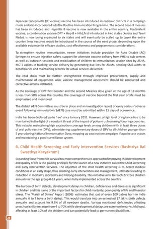 28
Japanese Encephalitis (JE vaccine) vaccine has been introduced in endemic districts in a campaign
mode and also incorporated into the Routine Immunization Programme. The second dose of measles
has been introduced and Hepatitis B vaccine is now available in the entire country. Pentavalent
vaccine, a combination vaccine(DPT + Hep-B + Hib),first introduced in two states (Kerala and Tamil
Nadu), is now being expanded to six states and will eventually be scaled up to cover the entire
country. New vaccines would be introduced in the course of the next phase, depending upon the
available evidence for efficacy studies, cost effectiveness and programmatic considerations.
To strengthen routine immunization, newer initiatives include provision for Auto Disable (AD)
Syringes to ensure injection safety, support for alternate vaccine delivery from PHC to sub centres
as well as outreach sessions and mobilization of children to immunization session sites by ASHA.
MCTS assists in tracking service delivery by generating due lists for ANMs, sending SMS alerts to
beneficiaries and maintaining records for actual services delivered.
The cold chain must be further strengthened through improved procurement, supply and
maintenance of equipment. Also, vaccine management assessment should be conducted and
corrective actions instituted.
As the coverage of DPT first booster and the second Measles dose given at the age of 18 months
is less than 50% across the country, the coverage of vaccine beyond the first year of life must be
emphasised and monitored.
The district AEFI Committees must be in place and an investigation report of every serious ‘adverse
event following immunisation’ (AEFI) case must be submitted within 15 days of occurrence.
India has been declared ‘polio free’ since January 2011. However, a high level of vigilance has to be
maintained in the light of a constant threat of the import of polio virus from neighbouring countries.
This includes maintaining high vaccination coverage levels among children with at least three doses
of oral polio vaccine (OPV); administering supplementary doses of OPV to all children younger than
5 years during National Immunisation Days; mopping up vaccination campaigns if a polio case occurs
and maintaining a good surveillance system.
6. Child Health Screening and Early Intervention Services (Rashtriya Bal
Swasthya Karyakram)
Expandingfocusfromchildsurvivaltoamorecomprehensiveapproachofimprovingchilddevelopment
and quality of life is the guiding principle for the launch of a new initiative called the Child Screening
and Early Intervention Services. The objective of the child health screening is to detect medical
conditions at an early stage, thus enabling early intervention and management, ultimately leading to
reduction in mortality, morbidity and lifelong disability. This initiative aims to reach 27 crore children
annually in the age group 0-18 years, when fully implemented across the country.
The burden of birth defects, development delays in children, deficiencies and diseases is significant
in children and this is one of the important factors for child mortality, poor quality of life and financial
stress. The ‘March of Dimes’ Report (2006) estimates that out of every 100 babies born in India
annually, 6 to 7 have a birth defect. This would translate into an estimated 17 lakhs birth defects
annually, and account for 9.6% of all newborn deaths. Various nutritional deficiencies affecting
preschool children range from 4 to 70% while developmental delays are common in early childhood,
affecting at least 10% of the children and can potentially lead to permanent disabilities.
 
